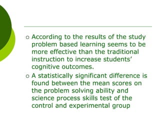  According to the results of the study
problem based learning seems to be
more effective than the traditional
instruction to increase students’
cognitive outcomes.
 A statistically significant difference is
found between the mean scores on
the problem solving ability and
science process skills test of the
control and experimental group
 