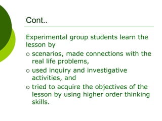 Cont..
Experimental group students learn the
lesson by
 scenarios, made connections with the
real life problems,
 used inquiry and investigative
activities, and
 tried to acquire the objectives of the
lesson by using higher order thinking
skills.
 