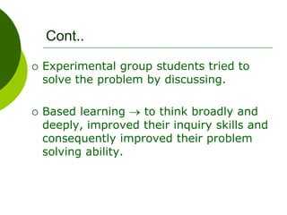 Cont..
 Experimental group students tried to
solve the problem by discussing.
 Based learning to think broadly and
deeply, improved their inquiry skills and
consequently improved their problem
solving ability.
 