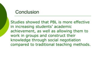 Conclusion
Studies showed that PBL is more effective
in increasing students’ academic
achievement, as well as allowing them to
work in groups and construct their
knowledge through social negotiation
compared to traditional teaching methods.
 
