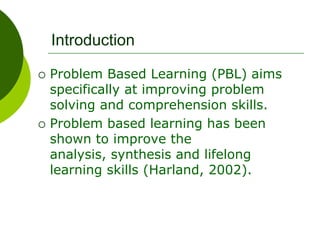 Introduction
 Problem Based Learning (PBL) aims
specifically at improving problem
solving and comprehension skills.
 Problem based learning has been
shown to improve the
analysis, synthesis and lifelong
learning skills (Harland, 2002).
 