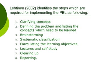 Lehtinen (2002) identifies the steps which are
required for implementing the PBL as following:
1. Clarifying concepts
2. Defining the problem and listing the
concepts which need to be learned
3. Brainstorming
4. Systematic classification
5. Formulating the learning objectives
6. Lectures and self study
7. Clearing up
8. Reporting.
 
