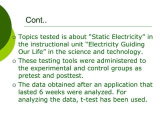 Cont..
 Topics tested is about “Static Electricity” in
the instructional unit “Electricity Guiding
Our Life” in the science and technology.
 These testing tools were administered to
the experimental and control groups as
pretest and posttest.
 The data obtained after an application that
lasted 6 weeks were analyzed. For
analyzing the data, t-test has been used.
 