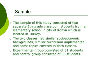 Sample
 The sample of this study consisted of two
separate 6th grade classroom students from an
elementary school in city of Konya which is
located in Turkey.
 The two classes had similar socioeconomic
backgrounds, similar curriculum implemented
and same topics covered in both classes.
 Experimental group consisted of 31 students
and control group consisted of 30 students.
 