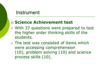 Instrument
 Science Achievement test
 With 37 questions were prepared to test
the higher order thinking skills of the
students.
 The test was consisted of items which
were accessing comprehension
(10), problem solving (10) and science
process skills (10).
 
