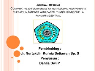 JOURNAL READING
COMPARATIVE EFFECTIVENESS OF ULTRASOUND AND PARRAFIN
THERAPY IN PATIENTS WITH CARPAL TUNNEL SYNDROME : A
RANDOMIMIZED TRIAL
Pembimbing :
dr. Nurtakdir Kurnia Setiawan Sp. S
Penyusun :
Dahlia Dwi P.
 
