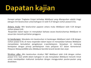 Persepsi pelajar Tingkatan Empat terhadap WebQuest yang dibangunkan adalah tinggi
(dengan min keseluruhan untuk bahagian ini ialah 4.37 dengan sisihan piawai 0.51).

Antara muka: Min keseluruhan paparan antara muka WebQuest ialah 4.24 dengan
sisihan piawai 0.49.
 Responden dalam kajian ini menyatakan bahawa secara keseluruhannya WebQuest ini
sesuai dan menarik perhatian pengguna.

Isi kandungan: Manakala min keseluruhan isi kandungan WebQuest ialah 4.38 dengan
sisihan piawai 0.59, di mana responden dalam kajian ini menyatakan bahawa WebQuest
menyediakan kemudahan pengaksesan e-pembelajaran. Kenyataan ini memang
bertepatan dengan prinsip pembelajaran mata pelajaran ICT dalam Kementerian
Pelajaran Malaysia(2006) iaitu WebQuest bersifat terarah kendiri dan anjal.

Struktur p&p: Min keseluruhan struktur P&P WebQuest ialah 4.46 dengan sisihan
piawai 0.53. Soal selidik dalam bahagian ini ada menyatakan WebQuest menarik minat
untuk mendapatkan maklumat tambahan dengan menggunakan pautan-pautan yang
disediakan.
 