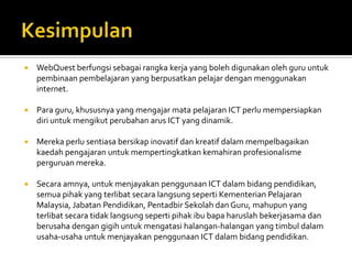    WebQuest berfungsi sebagai rangka kerja yang boleh digunakan oleh guru untuk
    pembinaan pembelajaran yang berpusatkan pelajar dengan menggunakan
    internet.

   Para guru, khususnya yang mengajar mata pelajaran ICT perlu mempersiapkan
    diri untuk mengikut perubahan arus ICT yang dinamik.

   Mereka perlu sentiasa bersikap inovatif dan kreatif dalam mempelbagaikan
    kaedah pengajaran untuk mempertingkatkan kemahiran profesionalisme
    perguruan mereka.

   Secara amnya, untuk menjayakan penggunaan ICT dalam bidang pendidikan,
    semua pihak yang terlibat secara langsung seperti Kementerian Pelajaran
    Malaysia, Jabatan Pendidikan, Pentadbir Sekolah dan Guru, mahupun yang
    terlibat secara tidak langsung seperti pihak ibu bapa haruslah bekerjasama dan
    berusaha dengan gigih untuk mengatasi halangan-halangan yang timbul dalam
    usaha-usaha untuk menjayakan penggunaan ICT dalam bidang pendidikan.
 