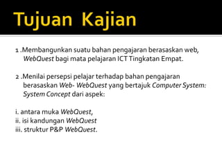 1 .Membangunkan suatu bahan pengajaran berasaskan web,
   WebQuest bagi mata pelajaran ICT Tingkatan Empat.

2 .Menilai persepsi pelajar terhadap bahan pengajaran
   berasaskan Web- WebQuest yang bertajuk Computer System:
   System Concept dari aspek:

i. antara muka WebQuest,
ii. isi kandungan WebQuest
iii. struktur P&P WebQuest.
 