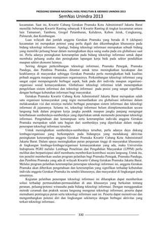 PROSIDING SEMINAR NASIONAL HASIL PENELITIAN & ABDIMAS UNINDRA 2013
SemNas Unindra 2013
330
kecamatan. Saat ini, Kwartir Cabang Gerakan Pramuka Kota Administratif Jakarta Barat
memiliki beberapa Kwartir Ranting sebanyak 8 Kwartir Ranting di tingkat kecamatan antara
lain Tamansari, Tambora, Grogol Petamburan, Kalideres, Kebon Jeruk, Cengkareng,
Palmerah, dan Kembangan.
Luas wilayah dan jumlah anggota Gerakan Pramuka yang berada di 8 (delapan)
kecamatan ini merupakan potensi yang perlu digali dan dikembangkan khususnya pada
bidang teknologi informasi. Apalagi, bidang teknologi informasi merupakan sebuah bidang
yang memiliki peluang besar dalam meningkatkan daya saing usaha pada era globalisasi saat
ini. Perlu adanya peningkatan keterampilan pada bidang teknologi informasi untuk dapat
membuka peluang usaha dan peningkatan lapangan kerja baik pada sektor pendidikan
maupun sektor ekonomi lainnya.
Seiring dengan perkembangan teknologi informasi, Pramuka Penegak, Pramuka
Pandega, dan Pembina Pramuka, dituntut untuk terus meningkatkan kecakapan dan
keahliannya di masyarakat sehingga Gerakan Pramuka perlu meningkatkan baik kualitas
pribadi anggota maupun manajemen organisasinya. Perkembangan teknologi informasi yang
sangat cepat mempengaruhi berbagai aspek, baik pada diri individu maupun organisasi-
organisasi sosial kemasyarakatan. Globalisasi teknologi informasi telah menempatkan
pengelolaan sistem informasi dan teknologi informasi pada posisi yang sangat signifikan
dengan berbagai kebutuhan informasi bagi masyarakat.
Gerakan Pramuka Kwartir Cabang Kota Administratif Jakarta Barat merupakan salah
satu organisasi kemasyarakat yang ingin memanfaatkan era globalisasi informasi dalam
melaksanakan visi dan misinya melalui berbagai penerapan sistem informasi dan teknologi
informasi di jajarannya. Selama ini, teknologi informasi belum diimplementasikan secara
langsung baik dalam program kerja jangka pendek maupun jangka panjang mengingat
keterbatasan sumberdaya-sumberdaya yang diperlukan untuk memenuhi penerapan teknologi
informasi. Pengetahuan dan kemampuan serta keterampilan individu anggota Gerakan
Pramuka merupakan salah satu bagian dari sumberdaya yang diperlukan dalam rangka
penerapan teknologi informasi tersebut.
Untuk meningkatkan sumberdaya-sumberdaya tersebut, perlu adanya daya dukung
lembaga/organisasi yang berkompeten pada bidangnya yang mendukung aktivitas
peningkatan keterampilan anggota Gerakan Pramuka Kwartir Cabang Kota Administratif
Jakarta Barat. Dalam upaya meningkatkan peran perguruan tinggi di masyarakat khususnya
di lingkungan lembaga-lembaga/organisasi kemasyarakatan yang ada, maka Universitas
Indraprasta PGRI melalui Lembaga Penelitian dan Pengabdian Masyarakat (LPPM) perlu
melihat dan berpartisipasi aktif membantu memberikan kontribusi secara langsung. Untuk itu,
tim peneliti memberikan usulan program pelatihan bagi Pramuka Penegak, Pramuka Pandega,
dan Pembina Pramuka yang ada di wilayah Kwartir Cabang Gerakan Pramuka Jakarta Barat.
Melalui program pelatihan keterampilan penerapan teknologi informasi ini, anggota Gerakan
Pramuka akan diberikan pengetahuan dan keterampilan yang signifikan terhadap kebutuhan
individu anggota Gerakan Pramuka itu sendiri khususnya, dan masyarakat di lingkungan pada
umumnya.
Kegiatan pelatihan penerapan teknologi informasi ini diharapkan dapat memberikan
solusi terhadap permasalahan-permasalahan di atas khususnya yang berkaitan tentang
peranan, peluang/potensi wirausaha pada bidang teknologi informasi. Dengan menggunakan
metode ceramah dan praktek secara langsung mengenai teknologi informasi, peserta dapat
memahami pentingnya peran serta teknologi informasi saat ini. Peserta dapat memotivasi dan
mengembangkan potensi diri dan lingkungan sekitarnya dengan berbagai aktivitas yang
terkait teknologi informasi.
 