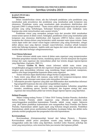 PROSIDING SEMINAR NASIONAL HASIL PENELITIAN & ABDIMAS UNINDRA 2013
SemNas Unindra 2013
331
KAJIAN PUSTAKA
Definisi Sistem
Dalam mendefinisikan sistem, ada dua kelompok pendekatan yaitu pendekatan yang
menekankan pada prosedurnya dan pendekatan yang menekankan pada komponen atau
elemennya. Pendekatan sistem yang menekankan pada prosedurnya didefinisikan oleh
Jogiyanto (2005:1) sebagai berikut : “Suatu sistem adalah suatu jaringan kerja dari prosedur-
prosedur yang saling berhubungan, berkumpul bersama-sama untuk melakukan suatu
kegiatan atau untuk menyelesaikan suatu sasaran tertentu.”
Pendekatan sistem yang merupakan jaringan kerja dari prosedur lebih menekankan
urutan-urutan operasi di dalam sistem. Sedangkan, pendekatan sistem yang menekankan pada
komponen atau elemennya didefinisikan oleh Jogiyanto (2005:2) bahwa sistem adalah
kumpulan dari elemen-elemen yang berinteraksi untuk mencapai suatu tujuan tertentu. Suatu
sistem dapat terdiri dari sistem–sistem bagian (subsistem) yang saling berinteraksi, sebagai
akibat adanya input yang diproses menjadi output/informasi, misalnya sebuah komputer
terdiri dari beberapa komponen. Apabila salah satu bagian dari sistem tidak ada maka sistem
tersebut tidak akan berfungsi sebagaimanamestinya.
Teori Sistem Informasi
Sistem informasi adalah suatu sistem di dalam suatu organisasi yang mempertemukan
kebutuhan pengolahan transaksi harian, mendukung operasi, bersifat manajerial dan kegiatan
strategi dari suatu organisasi dan menyediakan pihak luar tertentu dengan laporan-laporan
yang diperlukan. (Jogiyanto, 2005:11).
Menurut Gordon B. Davis, sistem informasi adalah suatu sistem yang
menghubungkan pengguna (individu dan organisasi) dengan komputer yang dirancang secara
integrasi guna menyediakan informasi yang mendukung fungsi operasional, manajemen,
analisis serta fungsi pengambilan keputusan dalam suatu organisasi.
Sistem informasi dapat didefinisikan sebagai berikut (Ladjamudin, 2005):
1. Suatu sistem yang dibuat oleh manusia yang terdiri dari komponen-komponen dalam
organisasi untuk mencapai suatu tujuan yaitu menyajikan informasi.
2. Sekumpulan prosedur organisasi yang pada saat dilaksanakan akan memberikan informasi
bagi pengambil keputusan dan atau untuk mengendalikan organisasi.
3. Suatu sistem didalam suatu organisasi yang mempertemukan kebutuhan pengolahan
transaksi, mendukung operasi, bersifat manajerial, dan kegiatan strategi dari suatu
organisasi dan menyediakan pihak luar tertentu dengan laporan-laporan yang diperlukan.
Definisi Pramuka
Dalam Undang-undang Nomor 12 Tahun 2010 Tentang Gerakan Pramuka, disebutkan
bahwa Gerakan Pramuka adalah organisasi yang dibentuk oleh pramuka untuk
menyelenggarakan pendidikan kepramukaan. Pramuka adalah warga negara Indonesia
yang aktif dalam pendidikan kepramukaan serta mengamalkan Satya Pramuka dan Darma
Pramuka. Kepramukaan adalah segala aspek yang berkaitan dengan pramuka. Pendidikan
Kepramukaan adalah proses pembentukan kepribadian, kecakapan hidup, dan akhlak mulia
pramuka melalui penghayatan dan pengamalan nilai-nilai kepramukaan.
Kewirausahaan
Kewirausahaan (Entrepreneurship) berasal dari bahasa Perancis : Perantara
Kewirausahaan adalah proses penciptaan sesuatu yang berbeda nilainya dengan
menggunakan usaha dan waktu yang diperlukan, memikul resiko finansial, psikologi dan
sosial yang menyertainya, serta menerima balas jasa moneter dan kepuasan pribadi.
 