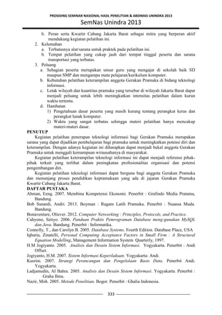 PROSIDING SEMINAR NASIONAL HASIL PENELITIAN & ABDIMAS UNINDRA 2013
SemNas Unindra 2013
333
b. Peran serta Kwartir Cabang Jakarta Barat sebagai mitra yang berperan aktif
mendukung kegiatan pelatihan ini.
2. Kelemahan
a. Terbatasnya alat/sarana untuk praktek pada pelatihan ini.
b. Tempat pelatihan yang cukup jauh dari tempat tinggal peserta dan sarana
transportasi yang terbatas.
3. Peluang
a. Sebagian peserta merupakan unsur guru yang mengajar di sekolah baik SD
maupun SMP dan mengampu mata pelajaran/kurikulum komputer.
b. Kebutuhan pelatihan keterampilan anggota Gerakan Pramuka di bidang teknologi
informasi.
c. Letak wilayah dan kuantitas pramuka yang tersebar di wilayah Jakarta Barat dapat
menjadi peluang untuk lebih meningkatkan intensitas pelatihan dalam kurun
waktu tertentu.
d. Hambatan
1) Pengetahuan dasar peserta yang masih kurang tentang perangkat keras dan
perangkat lunak komputer.
2) Waktu yang sangat terbatas sehingga materi pelatihan hanya mencakup
materi-materi dasar.
PENUTUP
Kegiatan pelatihan penerapan teknologi informasi bagi Gerakan Pramuka merupakan
sarana yang dapat dijadikan pembelajaran bagi pramuka untuk meningkatkan potensi diri dan
keterampilan. Dengan adanya kegiatan ini diharapkan dapat menjadi bekal anggota Gerakan
Pramuka untuk menggali kemampuan wirausahanya di masyarakat.
Kegiatan pelatihan keterampilan teknologi informasi ini dapat menjadi referensi pihak-
pihak terkait yang terlibat dalam peningkatan profesionalitas organisasi dan potensi
pengembangan diri.
Kegiatan pelatihan teknologi informasi dapat berguna bagi anggota Gerakan Pramuka
dan menunjang proses pendidikan kepramukaan yang ada di jajaran Gerakan Pramuka
Kwartir Cabang Jakarta Barat.
DAFTAR PUSTAKA
Ahman, Eeng. 2007. Membina Kompetensi Ekonomi. Penerbit : Grafindo Media Pratama,
Bandung.
Bob Sunardi, Andri. 2013. Boyman : Ragam Latih Pramuka. Penerbit : Nuansa Muda.
Bandung.
Bonaventure, Oliever. 2012. Computer Networking : Principles, Protocols, and Practice.
Cahyono, Setiyo. 2006. Panduan Praktis Pemrograman Database meng-gunakan MySQL
dan Java. Bandung. Penerbit : Informatika.
Connolly, T., dan Carolyn B. 2005. Database Systems. Fourth Edition. Database Place, USA
Iqbaria, Zinatelli, Personal Computing Acceptance Factors in Small Firm : A Structural
Equation Modelling, Management Information System Quarterly, 1997.
H.M Jogiyanto. 2005. Analisis dan Desain Sistem Informasi. Yogyakarta. Penerbit : Andi
Offset.
Jogiyanto, H.M. 2007. Sistem Informasi Keperilakuan. Yogyakarta: Andi.
Kusrini. 2007. Strategi Perancangan dan Pengelolaan Basis Data. Penerbit Andi.
Yogyakarta.
Ladjamudin, Al Bahra. 2005. Analisis dan Desain Sistem Informasi. Yogyakarta. Penerbit :
Graha Ilmu.
Nazir, Moh. 2005. Metode Penelitian. Bogor. Penerbit : Ghalia Indonesia.
 