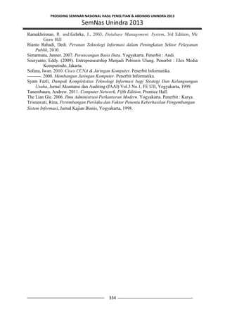 PROSIDING SEMINAR NASIONAL HASIL PENELITIAN & ABDIMAS UNINDRA 2013
SemNas Unindra 2013
334
Ramakhrisnan, R. and Gehrke, J., 2003, Database Management. System, 3rd Edition, Mc
Graw Hill
Rianto Rahadi, Dedi. Peranan Teknologi Informasi dalam Peningkatan Sektor Pelayanan
Publik, 2010.
Simarmata, Janner. 2007. Perancangan Basis Data. Yogyakarta. Penerbit : Andi.
Soeryanto, Eddy. (2009). Entrepreneurship Menjadi Pebisnis Ulung. Penerbit : Elex Media
Komputindo, Jakarta.
Sofana, Iwan. 2010. Cisco CCNA & Jaringan Komputer. Penerbit Informatika.
---------. 2008. Membangun Jaringan Komputer. Penerbit Informatika.
Syam Fazli, Dampak Kompleksitas Teknologi Informasi bagi Strategi Dan Kelangsungan
Usaha, Jurnal Akuntansi dan Auditing (JAAI) Vol.3 No.1, FE UII, Yogyakarta, 1999.
Tanembaum, Andrew. 2011. Computer Network, Fifth Edition. Prentice Hall.
The Lian Gie. 2006. Ilmu Administrasi Perkantoran Modern. Yogyakarta. Penerbit : Karya.
Trisnawati, Rina, Pertimbangan Perilaku dan Faktor Penentu Keberhasilan Pengembangan
Sistem Informasi, Jurnal Kajian Bisnis, Yogyakarta, 1998.
 