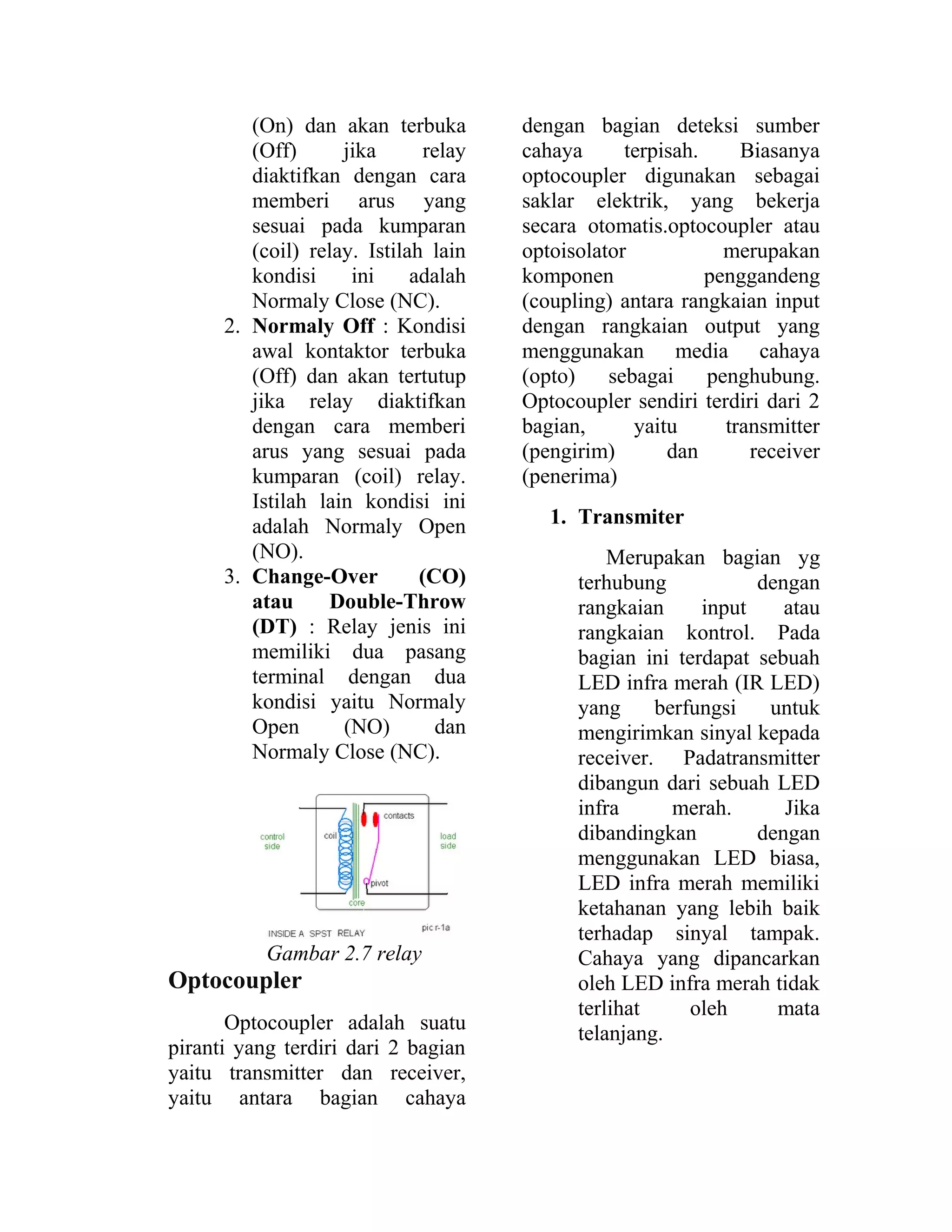 (On) dan akan terbuka
(Off) jika relay
diaktifkan dengan cara
memberi arus yang
sesuai pada kumparan
(coil) relay. Istilah lain
kondisi ini adalah
Normaly Close (NC).
2. Normaly Off : Kondisi
awal kontaktor terbuka
(Off) dan akan tertutup
jika relay diaktifkan
dengan cara memberi
arus yang sesuai pada
kumparan (coil) relay.
Istilah lain kondisi ini
adalah Normaly Open
(NO).
3. Change-Over (CO)
atau Double-Throw
(DT) : Relay jenis ini
memiliki dua pasang
terminal dengan dua
kondisi yaitu Normaly
Open (NO) dan
Normaly Close (NC).
Gambar 2.7 relay
Optocoupler
Optocoupler adalah suatu
piranti yang terdiri dari 2 bagian
yaitu transmitter dan receiver,
yaitu antara bagian cahaya
dengan bagian deteksi sumber
cahaya terpisah. Biasanya
optocoupler digunakan sebagai
saklar elektrik, yang bekerja
secara otomatis.optocoupler atau
optoisolator merupakan
komponen penggandeng
(coupling) antara rangkaian input
dengan rangkaian output yang
menggunakan media cahaya
(opto) sebagai penghubung.
Optocoupler sendiri terdiri dari 2
bagian, yaitu transmitter
(pengirim) dan receiver
(penerima)
1. Transmiter
Merupakan bagian yg
terhubung dengan
rangkaian input atau
rangkaian kontrol. Pada
bagian ini terdapat sebuah
LED infra merah (IR LED)
yang berfungsi untuk
mengirimkan sinyal kepada
receiver. Padatransmitter
dibangun dari sebuah LED
infra merah. Jika
dibandingkan dengan
menggunakan LED biasa,
LED infra merah memiliki
ketahanan yang lebih baik
terhadap sinyal tampak.
Cahaya yang dipancarkan
oleh LED infra merah tidak
terlihat oleh mata
telanjang.
 