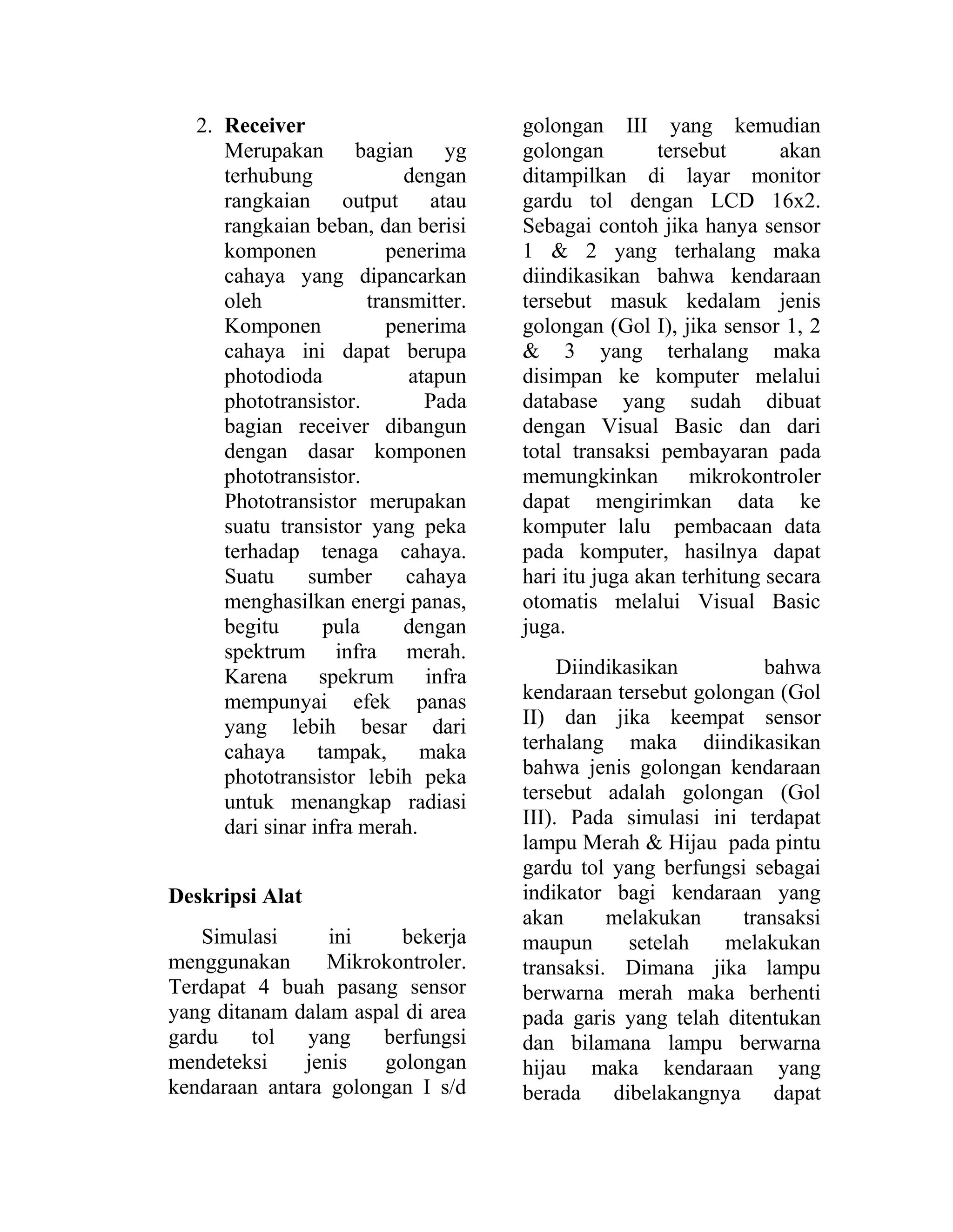 2. Receiver
Merupakan bagian yg
terhubung dengan
rangkaian output atau
rangkaian beban, dan berisi
komponen penerima
cahaya yang dipancarkan
oleh transmitter.
Komponen penerima
cahaya ini dapat berupa
photodioda atapun
phototransistor. Pada
bagian receiver dibangun
dengan dasar komponen
phototransistor.
Phototransistor merupakan
suatu transistor yang peka
terhadap tenaga cahaya.
Suatu sumber cahaya
menghasilkan energi panas,
begitu pula dengan
spektrum infra merah.
Karena spekrum infra
mempunyai efek panas
yang lebih besar dari
cahaya tampak, maka
phototransistor lebih peka
untuk menangkap radiasi
dari sinar infra merah.
Deskripsi Alat
Simulasi ini bekerja
menggunakan Mikrokontroler.
Terdapat 4 buah pasang sensor
yang ditanam dalam aspal di area
gardu tol yang berfungsi
mendeteksi jenis golongan
kendaraan antara golongan I s/d
golongan III yang kemudian
golongan tersebut akan
ditampilkan di layar monitor
gardu tol dengan LCD 16x2.
Sebagai contoh jika hanya sensor
1 & 2 yang terhalang maka
diindikasikan bahwa kendaraan
tersebut masuk kedalam jenis
golongan (Gol I), jika sensor 1, 2
& 3 yang terhalang maka
disimpan ke komputer melalui
database yang sudah dibuat
dengan Visual Basic dan dari
total transaksi pembayaran pada
memungkinkan mikrokontroler
dapat mengirimkan data ke
komputer lalu pembacaan data
pada komputer, hasilnya dapat
hari itu juga akan terhitung secara
otomatis melalui Visual Basic
juga.
Diindikasikan bahwa
kendaraan tersebut golongan (Gol
II) dan jika keempat sensor
terhalang maka diindikasikan
bahwa jenis golongan kendaraan
tersebut adalah golongan (Gol
III). Pada simulasi ini terdapat
lampu Merah & Hijau pada pintu
gardu tol yang berfungsi sebagai
indikator bagi kendaraan yang
akan melakukan transaksi
maupun setelah melakukan
transaksi. Dimana jika lampu
berwarna merah maka berhenti
pada garis yang telah ditentukan
dan bilamana lampu berwarna
hijau maka kendaraan yang
berada dibelakangnya dapat
 