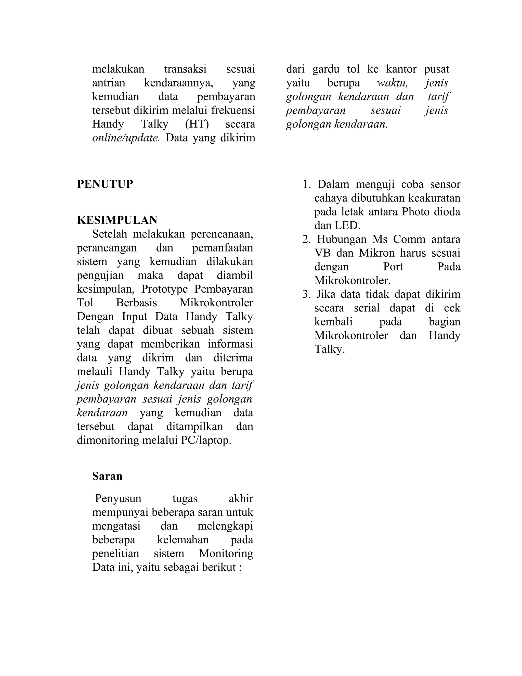 melakukan transaksi sesuai
antrian kendaraannya, yang
kemudian data pembayaran
tersebut dikirim melalui frekuensi
Handy Talky (HT) secara
online/update. Data yang dikirim
dari gardu tol ke kantor pusat
yaitu berupa waktu, jenis
golongan kendaraan dan tarif
pembayaran sesuai jenis
golongan kendaraan.
PENUTUP
KESIMPULAN
Setelah melakukan perencanaan,
perancangan dan pemanfaatan
sistem yang kemudian dilakukan
pengujian maka dapat diambil
kesimpulan, Prototype Pembayaran
Tol Berbasis Mikrokontroler
Dengan Input Data Handy Talky
telah dapat dibuat sebuah sistem
yang dapat memberikan informasi
data yang dikrim dan diterima
melauli Handy Talky yaitu berupa
jenis golongan kendaraan dan tarif
pembayaran sesuai jenis golongan
kendaraan yang kemudian data
tersebut dapat ditampilkan dan
dimonitoring melalui PC/laptop.
Saran
Penyusun tugas akhir
mempunyai beberapa saran untuk
mengatasi dan melengkapi
beberapa kelemahan pada
penelitian sistem Monitoring
Data ini, yaitu sebagai berikut :
1. Dalam menguji coba sensor
cahaya dibutuhkan keakuratan
pada letak antara Photo dioda
dan LED.
2. Hubungan Ms Comm antara
VB dan Mikron harus sesuai
dengan Port Pada
Mikrokontroler.
3. Jika data tidak dapat dikirim
secara serial dapat di cek
kembali pada bagian
Mikrokontroler dan Handy
Talky.
 