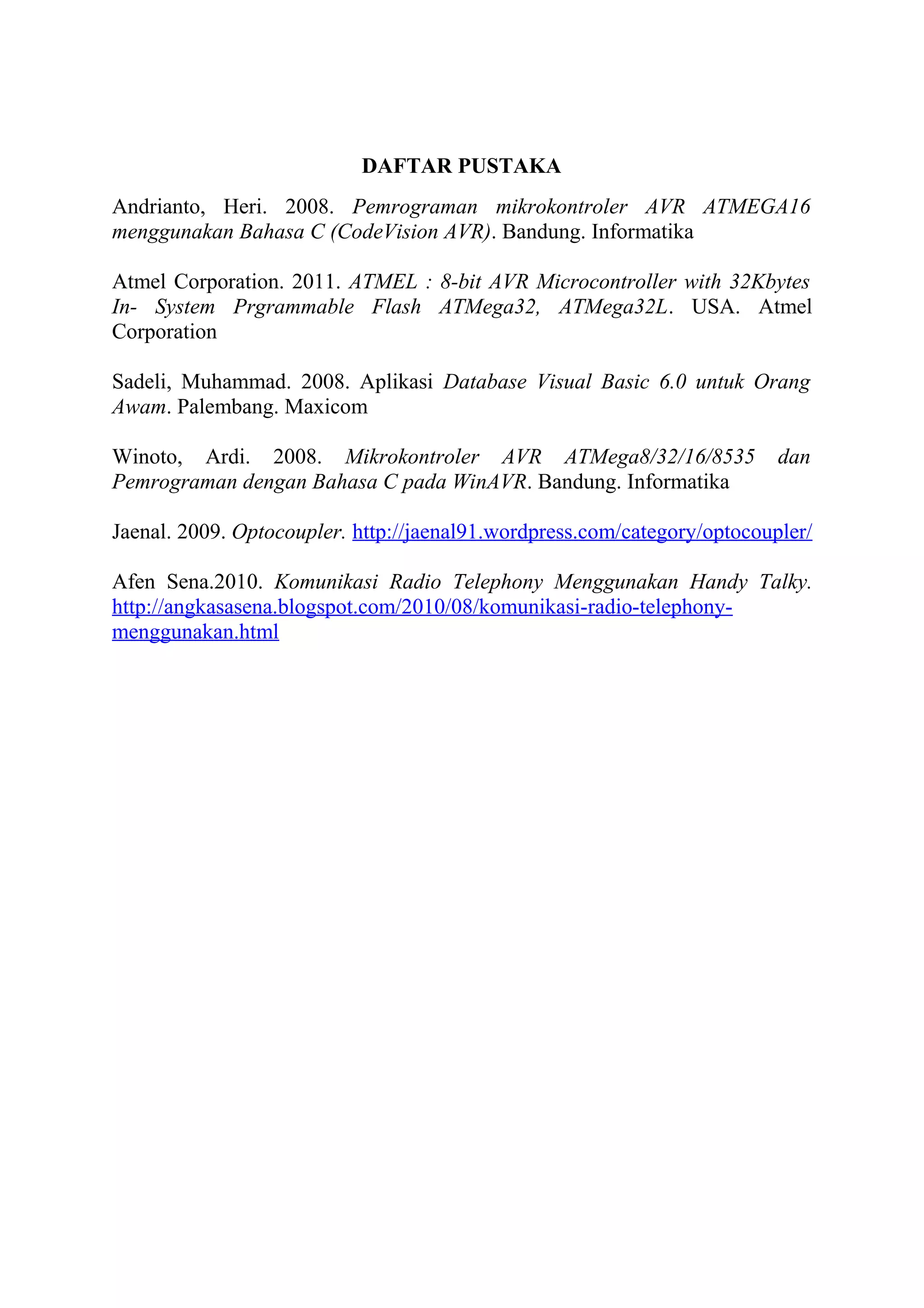 DAFTAR PUSTAKA
Andrianto, Heri. 2008. Pemrograman mikrokontroler AVR ATMEGA16
menggunakan Bahasa C (CodeVision AVR). Bandung. Informatika
Atmel Corporation. 2011. ATMEL : 8-bit AVR Microcontroller with 32Kbytes
In- System Prgrammable Flash ATMega32, ATMega32L. USA. Atmel
Corporation
Sadeli, Muhammad. 2008. Aplikasi Database Visual Basic 6.0 untuk Orang
Awam. Palembang. Maxicom
Winoto, Ardi. 2008. Mikrokontroler AVR ATMega8/32/16/8535 dan
Pemrograman dengan Bahasa C pada WinAVR. Bandung. Informatika
Jaenal. 2009. Optocoupler. http://jaenal91.wordpress.com/category/optocoupler/
Afen Sena.2010. Komunikasi Radio Telephony Menggunakan Handy Talky.
http://angkasasena.blogspot.com/2010/08/komunikasi-radio-telephony-
menggunakan.html
 