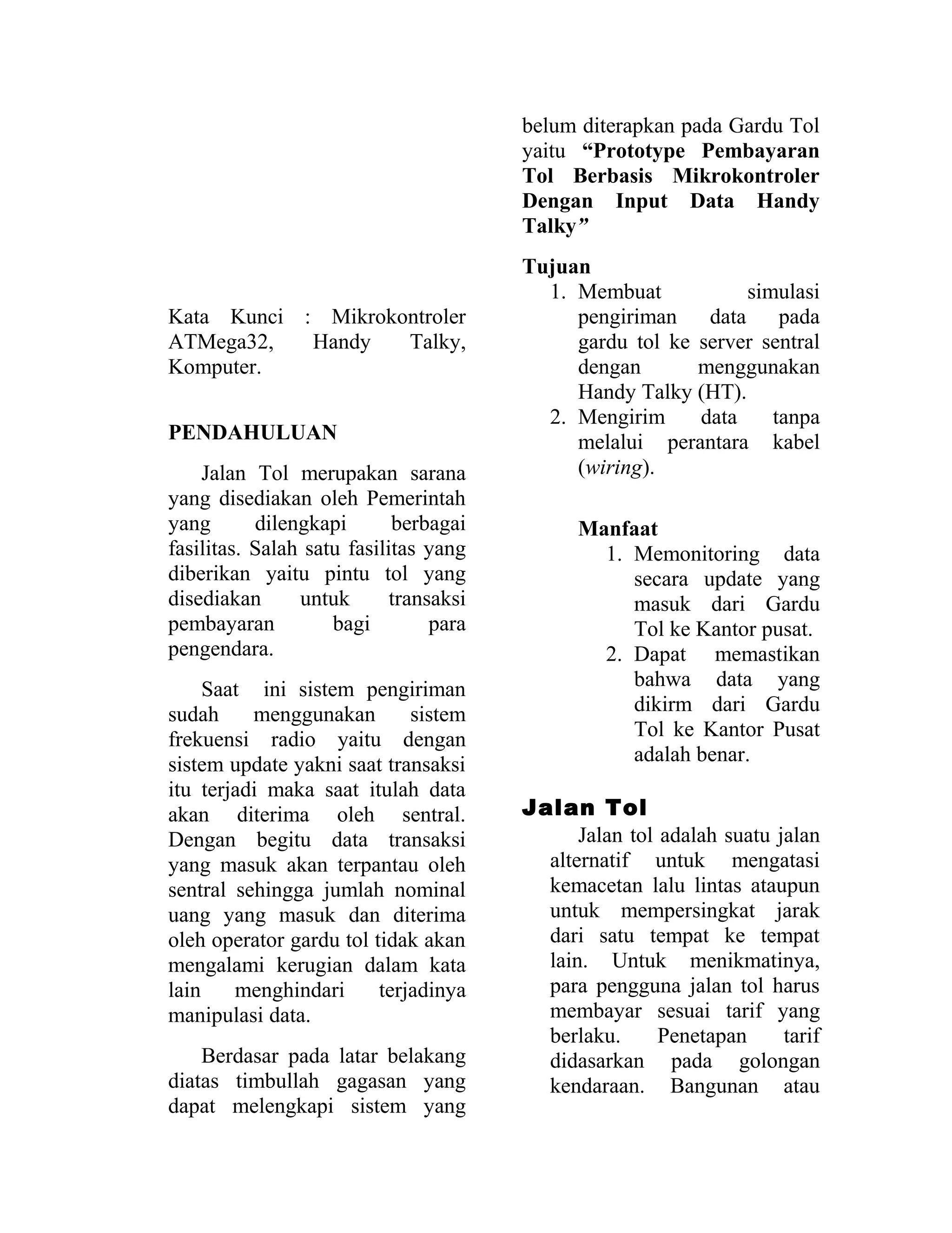 Kata Kunci : Mikrokontroler
ATMega32, Handy Talky,
Komputer.
PENDAHULUAN
Jalan Tol merupakan sarana
yang disediakan oleh Pemerintah
yang dilengkapi berbagai
fasilitas. Salah satu fasilitas yang
diberikan yaitu pintu tol yang
disediakan untuk transaksi
pembayaran bagi para
pengendara.
Saat ini sistem pengiriman
sudah menggunakan sistem
frekuensi radio yaitu dengan
sistem update yakni saat transaksi
itu terjadi maka saat itulah data
akan diterima oleh sentral.
Dengan begitu data transaksi
yang masuk akan terpantau oleh
sentral sehingga jumlah nominal
uang yang masuk dan diterima
oleh operator gardu tol tidak akan
mengalami kerugian dalam kata
lain menghindari terjadinya
manipulasi data.
Berdasar pada latar belakang
diatas timbullah gagasan yang
dapat melengkapi sistem yang
belum diterapkan pada Gardu Tol
yaitu “Prototype Pembayaran
Tol Berbasis Mikrokontroler
Dengan Input Data Handy
Talky”
Tujuan
1. Membuat simulasi
pengiriman data pada
gardu tol ke server sentral
dengan menggunakan
Handy Talky (HT).
2. Mengirim data tanpa
melalui perantara kabel
(wiring).
Manfaat
1. Memonitoring data
secara update yang
masuk dari Gardu
Tol ke Kantor pusat.
2. Dapat memastikan
bahwa data yang
dikirm dari Gardu
Tol ke Kantor Pusat
adalah benar.
Jalan Tol
Jalan tol adalah suatu jalan
alternatif untuk mengatasi
kemacetan lalu lintas ataupun
untuk mempersingkat jarak
dari satu tempat ke tempat
lain. Untuk menikmatinya,
para pengguna jalan tol harus
membayar sesuai tarif yang
berlaku. Penetapan tarif
didasarkan pada golongan
kendaraan. Bangunan atau
 