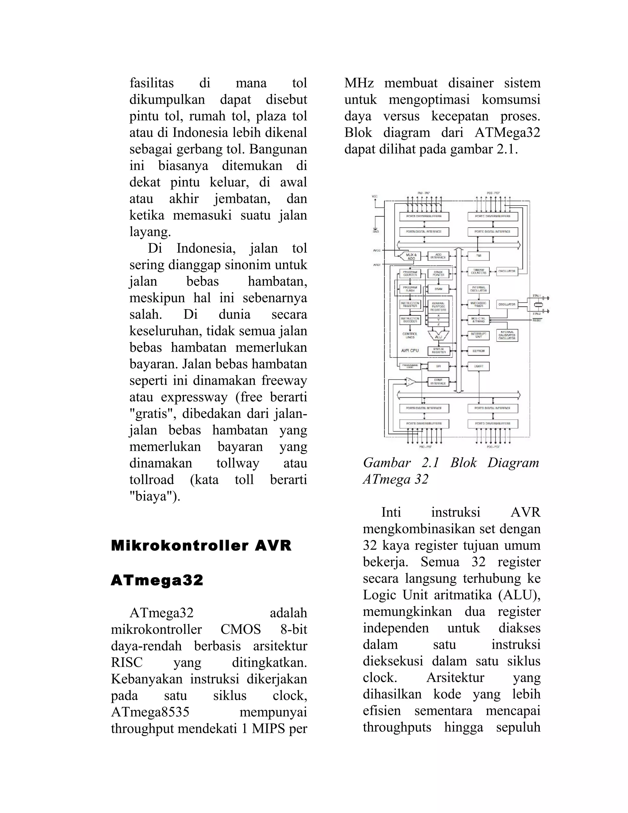 fasilitas di mana tol
dikumpulkan dapat disebut
pintu tol, rumah tol, plaza tol
atau di Indonesia lebih dikenal
sebagai gerbang tol. Bangunan
ini biasanya ditemukan di
dekat pintu keluar, di awal
atau akhir jembatan, dan
ketika memasuki suatu jalan
layang.
Di Indonesia, jalan tol
sering dianggap sinonim untuk
jalan bebas hambatan,
meskipun hal ini sebenarnya
salah. Di dunia secara
keseluruhan, tidak semua jalan
bebas hambatan memerlukan
bayaran. Jalan bebas hambatan
seperti ini dinamakan freeway
atau expressway (free berarti
"gratis", dibedakan dari jalan-
jalan bebas hambatan yang
memerlukan bayaran yang
dinamakan tollway atau
tollroad (kata toll berarti
"biaya").
Mikrokontroller AVR
ATmega32
ATmega32 adalah
mikrokontroller CMOS 8-bit
daya-rendah berbasis arsitektur
RISC yang ditingkatkan.
Kebanyakan instruksi dikerjakan
pada satu siklus clock,
ATmega8535 mempunyai
throughput mendekati 1 MIPS per
MHz membuat disainer sistem
untuk mengoptimasi komsumsi
daya versus kecepatan proses.
Blok diagram dari ATMega32
dapat dilihat pada gambar 2.1.
Gambar 2.1 Blok Diagram
ATmega 32
Inti instruksi AVR
mengkombinasikan set dengan
32 kaya register tujuan umum
bekerja. Semua 32 register
secara langsung terhubung ke
Logic Unit aritmatika (ALU),
memungkinkan dua register
independen untuk diakses
dalam satu instruksi
dieksekusi dalam satu siklus
clock. Arsitektur yang
dihasilkan kode yang lebih
efisien sementara mencapai
throughputs hingga sepuluh
 