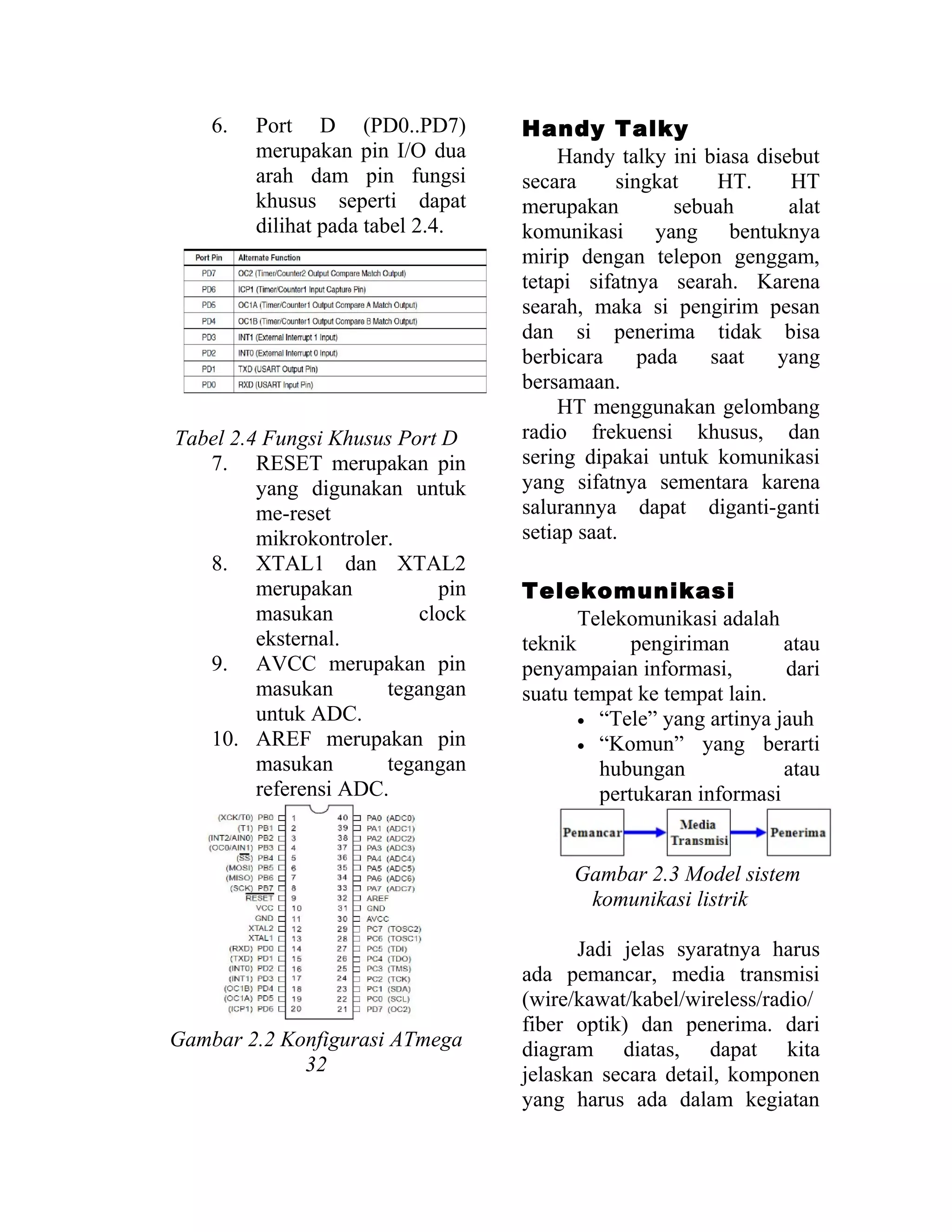 6. Port D (PD0..PD7)
merupakan pin I/O dua
arah dam pin fungsi
khusus seperti dapat
dilihat pada tabel 2.4.
Tabel 2.4 Fungsi Khusus Port D
7. RESET merupakan pin
yang digunakan untuk
me-reset
mikrokontroler.
8. XTAL1 dan XTAL2
merupakan pin
masukan clock
eksternal.
9. AVCC merupakan pin
masukan tegangan
untuk ADC.
10. AREF merupakan pin
masukan tegangan
referensi ADC.
Gambar 2.2 Konfigurasi ATmega
32
Handy Talky
Handy talky ini biasa disebut
secara singkat HT. HT
merupakan sebuah alat
komunikasi yang bentuknya
mirip dengan telepon genggam,
tetapi sifatnya searah. Karena
searah, maka si pengirim pesan
dan si penerima tidak bisa
berbicara pada saat yang
bersamaan.
HT menggunakan gelombang
radio frekuensi khusus, dan
sering dipakai untuk komunikasi
yang sifatnya sementara karena
salurannya dapat diganti-ganti
setiap saat.
Telekomunikasi
Telekomunikasi adalah
teknik pengiriman atau
penyampaian informasi, dari
suatu tempat ke tempat lain.
• “Tele” yang artinya jauh
• “Komun” yang berarti
hubungan atau
pertukaran informasi
Gambar 2.3 Model sistem
komunikasi listrik
Jadi jelas syaratnya harus
ada pemancar, media transmisi
(wire/kawat/kabel/wireless/radio/
fiber optik) dan penerima. dari
diagram diatas, dapat kita
jelaskan secara detail, komponen
yang harus ada dalam kegiatan
 