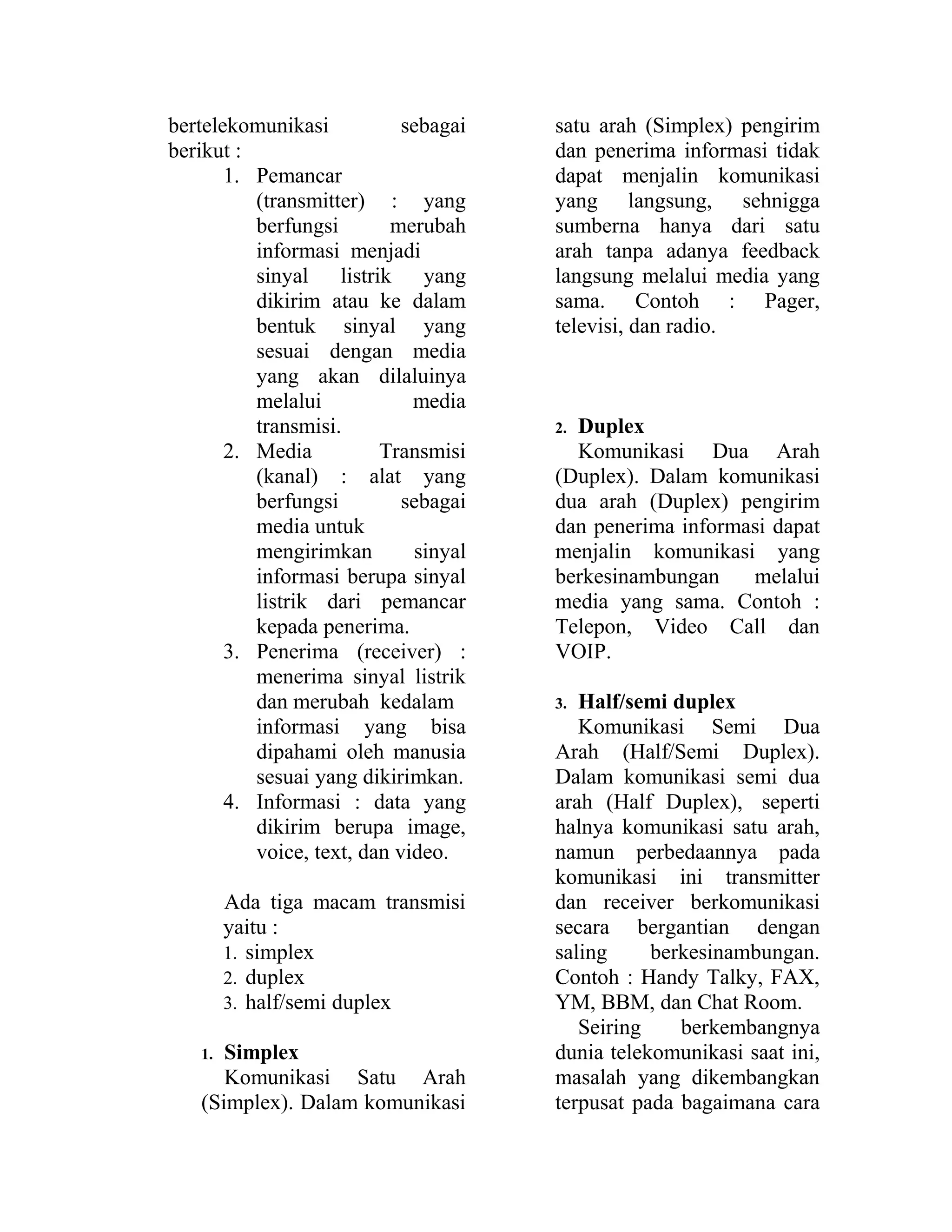 bertelekomunikasi sebagai
berikut :
1. Pemancar
(transmitter) : yang
berfungsi merubah
informasi menjadi
sinyal listrik yang
dikirim atau ke dalam
bentuk sinyal yang
sesuai dengan media
yang akan dilaluinya
melalui media
transmisi.
2. Media Transmisi
(kanal) : alat yang
berfungsi sebagai
media untuk
mengirimkan sinyal
informasi berupa sinyal
listrik dari pemancar
kepada penerima.
3. Penerima (receiver) :
menerima sinyal listrik
dan merubah kedalam
informasi yang bisa
dipahami oleh manusia
sesuai yang dikirimkan.
4. Informasi : data yang
dikirim berupa image,
voice, text, dan video.
Ada tiga macam transmisi
yaitu :
1. simplex
2. duplex
3. half/semi duplex
1. Simplex
Komunikasi Satu Arah
(Simplex). Dalam komunikasi
satu arah (Simplex) pengirim
dan penerima informasi tidak
dapat menjalin komunikasi
yang langsung, sehnigga
sumberna hanya dari satu
arah tanpa adanya feedback
langsung melalui media yang
sama. Contoh : Pager,
televisi, dan radio.
2. Duplex
Komunikasi Dua Arah
(Duplex). Dalam komunikasi
dua arah (Duplex) pengirim
dan penerima informasi dapat
menjalin komunikasi yang
berkesinambungan melalui
media yang sama. Contoh :
Telepon, Video Call dan
VOIP.
3. Half/semi duplex
Komunikasi Semi Dua
Arah (Half/Semi Duplex).
Dalam komunikasi semi dua
arah (Half Duplex), seperti
halnya komunikasi satu arah,
namun perbedaannya pada
komunikasi ini transmitter
dan receiver berkomunikasi
secara bergantian dengan
saling berkesinambungan.
Contoh : Handy Talky, FAX,
YM, BBM, dan Chat Room.
Seiring berkembangnya
dunia telekomunikasi saat ini,
masalah yang dikembangkan
terpusat pada bagaimana cara
 