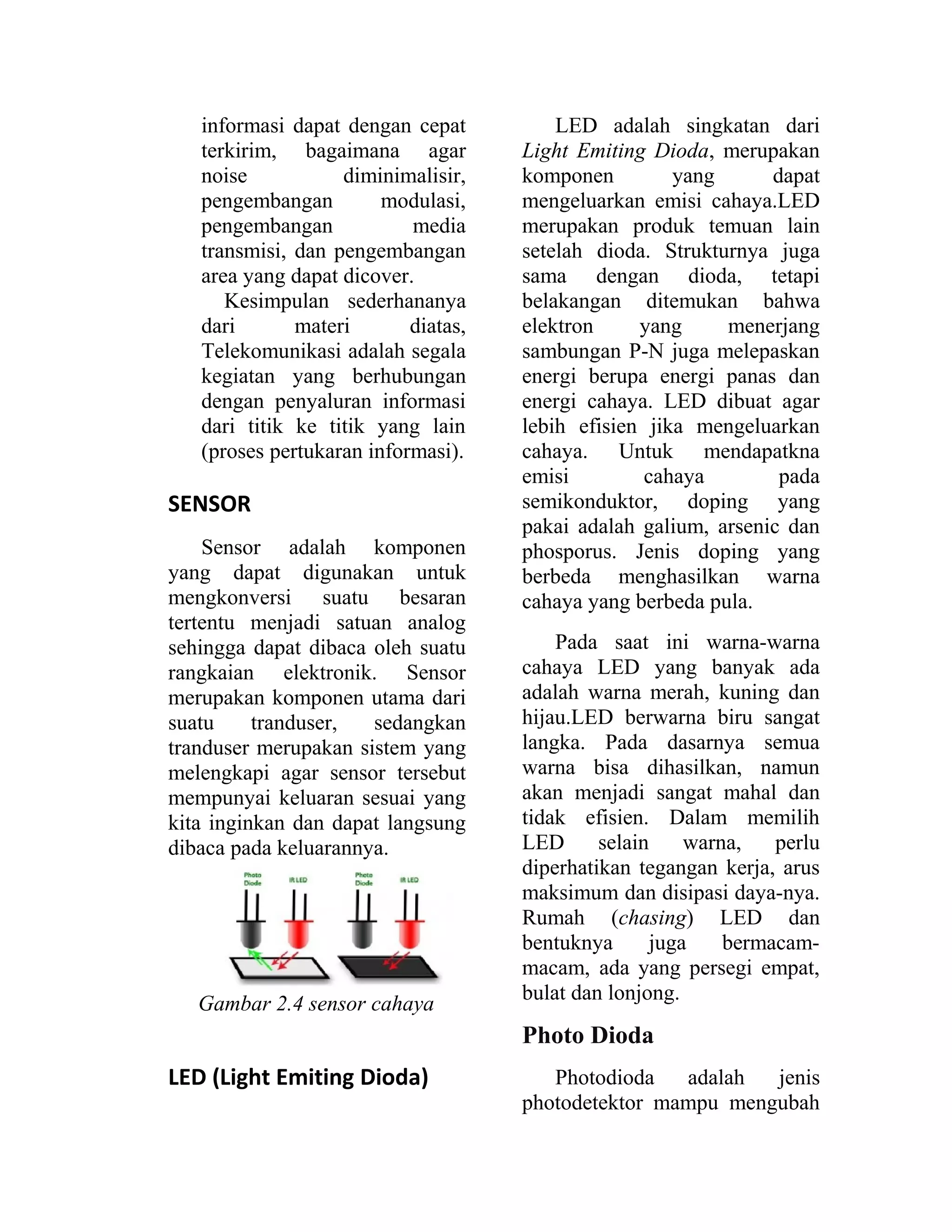 informasi dapat dengan cepat
terkirim, bagaimana agar
noise diminimalisir,
pengembangan modulasi,
pengembangan media
transmisi, dan pengembangan
area yang dapat dicover.
Kesimpulan sederhananya
dari materi diatas,
Telekomunikasi adalah segala
kegiatan yang berhubungan
dengan penyaluran informasi
dari titik ke titik yang lain
(proses pertukaran informasi).
SENSOR
Sensor adalah komponen
yang dapat digunakan untuk
mengkonversi suatu besaran
tertentu menjadi satuan analog
sehingga dapat dibaca oleh suatu
rangkaian elektronik. Sensor
merupakan komponen utama dari
suatu tranduser, sedangkan
tranduser merupakan sistem yang
melengkapi agar sensor tersebut
mempunyai keluaran sesuai yang
kita inginkan dan dapat langsung
dibaca pada keluarannya.
Gambar 2.4 sensor cahaya
LED (Light Emiting Dioda)
LED adalah singkatan dari
Light Emiting Dioda, merupakan
komponen yang dapat
mengeluarkan emisi cahaya.LED
merupakan produk temuan lain
setelah dioda. Strukturnya juga
sama dengan dioda, tetapi
belakangan ditemukan bahwa
elektron yang menerjang
sambungan P-N juga melepaskan
energi berupa energi panas dan
energi cahaya. LED dibuat agar
lebih efisien jika mengeluarkan
cahaya. Untuk mendapatkna
emisi cahaya pada
semikonduktor, doping yang
pakai adalah galium, arsenic dan
phosporus. Jenis doping yang
berbeda menghasilkan warna
cahaya yang berbeda pula.
Pada saat ini warna-warna
cahaya LED yang banyak ada
adalah warna merah, kuning dan
hijau.LED berwarna biru sangat
langka. Pada dasarnya semua
warna bisa dihasilkan, namun
akan menjadi sangat mahal dan
tidak efisien. Dalam memilih
LED selain warna, perlu
diperhatikan tegangan kerja, arus
maksimum dan disipasi daya-nya.
Rumah (chasing) LED dan
bentuknya juga bermacam-
macam, ada yang persegi empat,
bulat dan lonjong.
Photo Dioda
Photodioda adalah jenis
photodetektor mampu mengubah
 