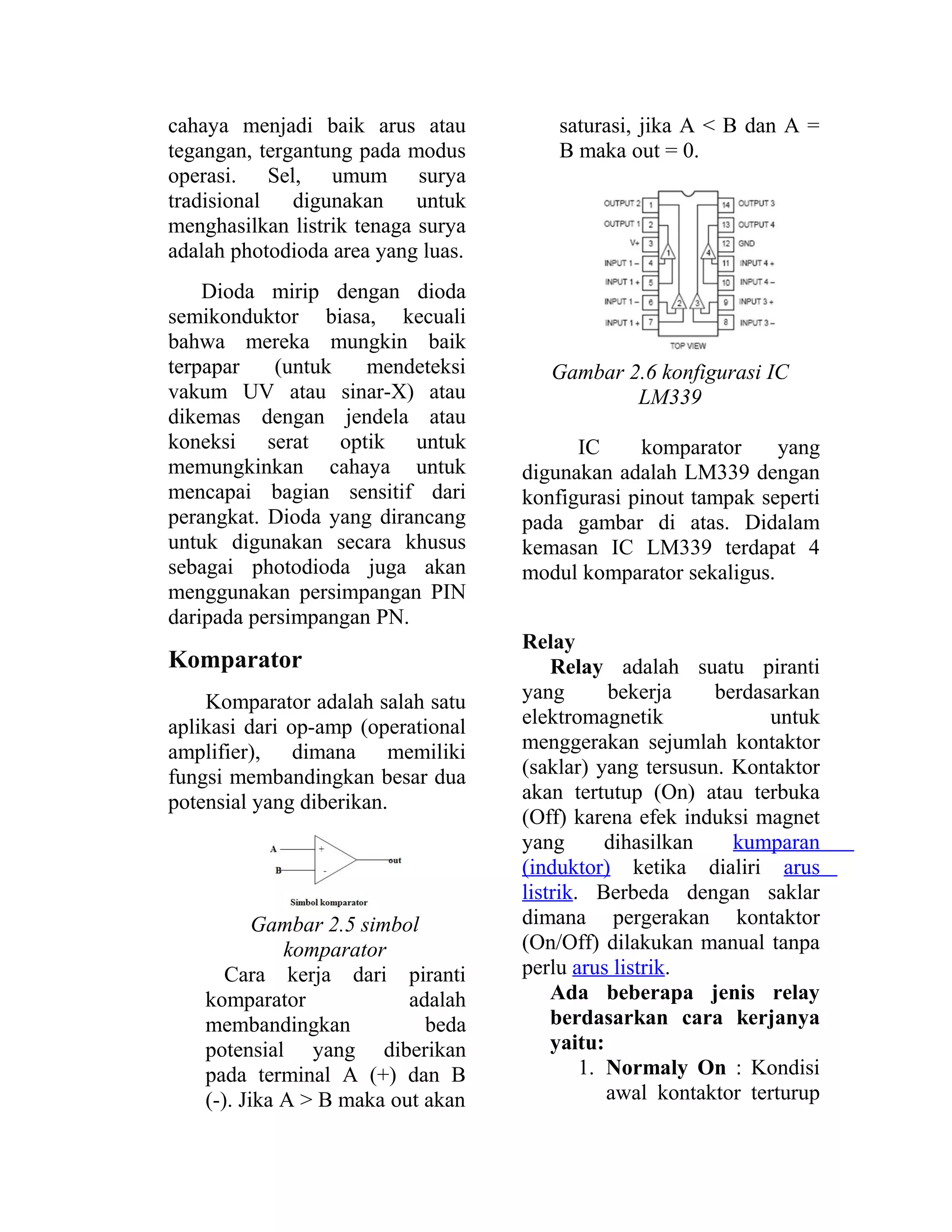 cahaya menjadi baik arus atau
tegangan, tergantung pada modus
operasi. Sel, umum surya
tradisional digunakan untuk
menghasilkan listrik tenaga surya
adalah photodioda area yang luas.
Dioda mirip dengan dioda
semikonduktor biasa, kecuali
bahwa mereka mungkin baik
terpapar (untuk mendeteksi
vakum UV atau sinar-X) atau
dikemas dengan jendela atau
koneksi serat optik untuk
memungkinkan cahaya untuk
mencapai bagian sensitif dari
perangkat. Dioda yang dirancang
untuk digunakan secara khusus
sebagai photodioda juga akan
menggunakan persimpangan PIN
daripada persimpangan PN.
Komparator
Komparator adalah salah satu
aplikasi dari op-amp (operational
amplifier), dimana memiliki
fungsi membandingkan besar dua
potensial yang diberikan.
Gambar 2.5 simbol
komparator
Cara kerja dari piranti
komparator adalah
membandingkan beda
potensial yang diberikan
pada terminal A (+) dan B
(-). Jika A > B maka out akan
saturasi, jika A < B dan A =
B maka out = 0.
Gambar 2.6 konfigurasi IC
LM339
IC komparator yang
digunakan adalah LM339 dengan
konfigurasi pinout tampak seperti
pada gambar di atas. Didalam
kemasan IC LM339 terdapat 4
modul komparator sekaligus.
Relay
Relay adalah suatu piranti
yang bekerja berdasarkan
elektromagnetik untuk
menggerakan sejumlah kontaktor
(saklar) yang tersusun. Kontaktor
akan tertutup (On) atau terbuka
(Off) karena efek induksi magnet
yang dihasilkan kumparan
(induktor) ketika dialiri arus
listrik. Berbeda dengan saklar
dimana pergerakan kontaktor
(On/Off) dilakukan manual tanpa
perlu arus listrik.
Ada beberapa jenis relay
berdasarkan cara kerjanya
yaitu:
1. Normaly On : Kondisi
awal kontaktor terturup
 