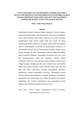 UPAYA PENINGKATAN KETERAMPILAN BERBICARA SISWA
DENGAN MENERAPKAN METODE DISKUSI DALAM PEMBELAJARAN
  BAHASA INDONESIA PADA SISWA KELAS IV SDN BALEREJO 2
      KEBONSARI MADIUN TAHUN PELAJARAN 2012/2013

                       Oleh : Linda Mulyo Hariyati


                                  Abstrak
    Pembelajaran Bahasa Indonesia sampai sekarang ini masih mengacu
    pada model pembelajaran lama (tradisional). Guru jarang melibatkan
    siswa untuk berdiskusi baik secara individu atau secara kelompok
    (pembelajaran tanpa adanya umpan balik dari siswa). Di dalam
    pembelajaran Bahasa Indonesia mencakup empat aspek keterampilan
    yaitu (1) Keterampilan menyimak; (2) Keterampilan berbicara; (3)
    keterampilan menulis; dan (4) keterampilan membaca. Dalam proses
    belajar mengajar di kelas, kemampuan berbicara dapat diwujudkan
    dalam kegiatan berdiskusi, menanggapi pertanyaan guru atau siswa
    lain (berargumentasi), debat dan sebagainya. Metode diskusi
    merupakan salah satu cara penyajian bahan pelajaran dalam proses
    belajar mengajar sehingga guru dan siswa, bahkan antar siswa terlibat
    dalam suatu proses interaksi secara aktif dan timbal balik dari dua
    arah baik dalam perumusan masalah, penyampaian informasi,
    pembahasan maupun pengambilan keputusan. Berdasarkan temuan
    tersebut maka direkomendasikan mengenai pentingnya peningkatan
    pengetahuan dan keterampilan guru dalam melakukan perencanaan,
    pelaksanaan dan evaluasi pembelajaran yang menerapkan metode
    diskusi untuk melatih keterampilan berbicara siswa.


    (kata kunci: metode diskusi, pembelajaran bahasa indonesia,
                   keterampilan berbicara siswa)
 