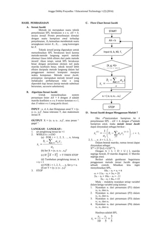 Angga Debby Frayudha / Educational Technology 1 (2) (2016)
HASIL PEMBAHASAN
A. Iterasi Jacobi
Metode ini merupakan suatu teknik
penyelesaian SPL berukuran n x n, AX = b,
secara iteratif. Proses penyelesaian dimulai
dengan suatu hampiran awal terhadap
penyelesaian, X0, kemudian membentuk suatu
serangkaian vector X1, X2, … yang konvergen
ke X.
Teknik iteratif jarang digunakan untuk
menyelesaikan SPL berukuran kecil karena
metode-metode langsung seperti metode
eliminasi Gauss lebih efisien dari pada metode
iteratif. Akan tetapi, untuk SPL berukuran
besar dengan persentase elemen nol pada
matriks koefisien besar, teknik iteratif lebih
efisien daripada metode langsung dalam hal
penggunaan memori komputer maupun
waktu komputasi. Metode iterasi Jacobi,
prinsipnya: merupakan metode iteratif yang
melakuakn perbaharuan nilai x yang
diperoleh tiap iterasi (mirip metode substitusi
berurutan, successive substitution).
B. Algoritma Iterasi Jacobi
Untuk menyelesaikan system
persamaan linier AX = b dengan A adalah
matriks koefisien n x n, b vector konstan n x 1,
dan X vektor n x 1 yang perlu dicari.
INPUT : n, A, b, dan Himpunan awal Y = (y1
y2 y3…yn)T
, batas toleransi T, dan maksimum
iterasi N.
OUTPUT: X = (x1 x2 x3 ..xn)T
, atau pesan “
gagal “.
LANGKAH – LANGKAH :
1. set penghitung iterasi ke =1
2. WHILE k ≤ n DO
(a) FOR i = 1, 2, 3, ..., n, hitung
ii
ij jiji
i
a
yab
x
∑ ≠
−
=
(b) Set X = (x1 x2 x3 ..xn)T
(c) IF YX − < T THEN STOP
(d) Tambahan penghitung iterasi, k
= k + 1
(e) FOR i = 1, 2, 3, ..., n, Set yi = xi
(f) set Y = (y1 y2 y3 ..yn)T
3. STOP
C. Flow Chart Iterasi Jacobi
D. Iterasi Jacobi dengan Menggunaan Matlab 7
Jika x(k)
menyatakan hampiran ke k
penyelesaian SPL , AX = b, dengan x(0)
adalah
hampiran awal, maka metode iterasi Jacobi
dapat dinyatakan sebagai berikut :








−= ∑≠
−
ij
k
jiji
ii
k
i xab
a
x
)1()( 1
, i = 1,
2, 3, ..., n ; k = 1, 2, 3, ..
Dalam bentuk matriks, rumus iterasi dapat
dinyatakan sebagai
X(k)
= D-1
(b-(L+U)X(k-1)
),
Dengan A = L + D + U ( L matriks
segitiga bawah, D matriks diagonal, U Matriks
segitiga atas).
Berikut adalah gambaran bagaimana
penggunaan metode iterasi Jacobi dengan
sebuah contoh. Misalkan kita ingin
menyelesaikan SPL.
10x1 – x2 + x3 = 6
-x1 + 11x2 – x3 + 3x4 = 25
2x1 – x2 + 10x3 – x4 = - 11
3x2 – x3 + 8x4 = 15
Mula – mulakita nyatakan setiap variabel
dalam ketiga variabel yang lainnya
1. Nyatakan x1 dari persamaan (P1) dalam
x2, x3, dan x4,
2. Nyatakan x2 dari persamaan (P2) dalam
x1, x3, dan x4,
3. Nyatakan x3 dari persamaan (P3) dalam
x1, x3, dan x4,
4. Nyatakan x4 dari persamaan (P4) dalam
x1, x2, dan x3.
Hasilnya adalah SPL
5
3
510
32
1 +−=
xx
x
START
STOP
AX = b
ii
ij iji
i
a
yab
x
∑ ≠
−
=
Input A, b, X0, T,
xi = ( x1 x2 x3 …xn)
[X, g, H]=
jacobi(A,b,X0,T,
 