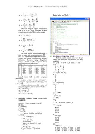 Angga Debby Frayudha / Educational Technology 1 (2) (2016)
11
25
11
3
1111
431
2 +−+=
xxx
x
10
11
10105
421
3 −++
−
=
xxx
x
8
15
88
3 32
4 ++
−
=
xx
x
Misalkan kita pilih hapiran penyelesaian
awal (0 0 0 0)T
, maka hampiran pertama
terhadap penyelesaian SPL tersebut adalah
6.0
5
3
1 ==x = 1
2727.2
11
25
2 ==x = 2
1.1
10
11
3 −==x = -1
8750.1
8
15
4 ==x = 2
Sekarang dengan menggunakan nilai –
nilai ini pada ruas kanan persamaan (P5) –
(P8), kita dapat menghitung hampiran kedua.
Proses ini dapat diulang-ulang sampai
keakuratan hampiran yang diinginkan
tercapai. Berikut adalah hasil proses iterasi
dengan menggunakan komputer.
No x1 x2 x3 x4
1
2
3
4
5
6
7
8
0.6
1.04727
0.932636
1.0152
0.988991
1.0032
0.998128
1.00063
2.27273
1.71591
2.05331
1.9537
2.01141
1.99224
2.00231
1.99867
-1.1
-0.805227
-1.04934
-0.968109
-1.01029
-0.994522
-1.00197
-0.999036
1.875
0.885227
1.13088
0.973843
1.02135
0.994434
1.00359
0.998888
Setelah iterasi ke-8 diperoleh hampiran
penyelesaian
x = (1.00063 1.99867 -0.999036 0.998888)T
bandingkan dengan penyelesaian eksaknya, yakni
x = (1 2 -1 1)T
.
Menyelesaikan contoh SPL berikut ini
dengan menggunakan metode iterasi Jacobi.
2x1 – x2 + 10x3 = -11
3x2 – x3 + 8x4 = -11
10x1 – x2 + 2x3 =6
-x1 + 11x2 – x3+ 3x4 = 25
E. Penulisan Logaritma dalam Layar Editor
MATLAB 7
function [X,g,H]= jacobi(A,b,X0,T,N)
H = X0';
n = length(b);
X1 = X0;
for k=1:N,
for i = 1:n,
S = b(i)-A(i,[1:i-1,i+1:n])*X0([1:i-
1,i+1:n]);
X1(i)=S/A(i,i);
end
g = abs(X1-X0);
err = norm(g);
relerr = err/(norm(X1)+ eps);
X0 = X1;
H = [H;X0'];
if (err<T)|(relerr<T),break,end
end
Layar Editor MATLAB 7
F. Hasil Output fungsi MATLAB 7
Berikut adalah contoh pemakaian fungsi
MATLAB 7 jacobi dan hasil keluaran dari yang
diperoleh:
>> A=[2 -1 10 0;0 3 -1 8;10 -1 2 0;-1 11 -1 3]
A =
2 -1 10 0
0 3 -1 8
10 -1 2 0
-1 11 -1 3
>> b=[-11;-11;6;25]
b =
-11
-11
6
25
>> X0=[0;0;0;0]
X0 =
0
0
0
0
>> T=.00001
T =
1.0000e-005
>> N=25
N =
25
>> [X,g,H]=jacobi(A,b,X0,T,N)
X =
1.0e+017*
-4.1950
0.5698
2.1380
0.0451
g =
1.0e+017*
3.7699
0.5442
1.2965
0.1535
H =
1.0e+017*
0 . 0000 0 . 0000 0 . 0000 0 . 0000
0 . 0000 0 . 0000 0 . 0000 0 . 0000
0 . 0000 0 . 0000 0 . 0000 0 . 0000
 