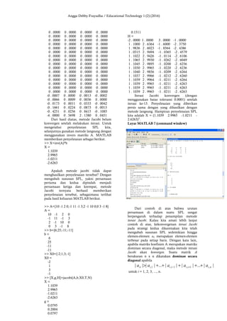 Angga Debby Frayudha / Educational Technology 1 (2) (2016)
0 . 0000 0 . 0000 0 . 0000 0 . 0000
0 . 0000 0 . 0000 0 . 0000 0 . 0000
0 . 0000 0 . 0000 0 . 0000 0 . 0000
0 . 0000 0 . 0000 0 . 0000 0 . 0000
0 . 0000 0 . 0000 0 . 0000 0 . 0000
0 . 0000 0 . 0000 0 . 0000 0 . 0000
0 . 0000 0 . 0000 0 . 0000 0 . 0000
0 . 0000 0 . 0000 0 . 0000 0 . 0000
0 . 0000 0 . 0000 0 . 0000 0 . 0000
0 . 0000 0 . 0000 0 . 0000 0 . 0000
0 . 0000 0 . 0000 0 . 0000 0 . 0000
0 . 0000 0 . 0000 0 . 0000 0 . 0000
0 . 0000 0 . 0000 0 . 0000 0 . 0000
0 . 0000 0 . 0000 0 . 0000 0 . 0000
0 . 0000 0 . 0000 0 . 0000 0 . 0000
0 . 0000 0 . 0000 0 . 0000 0 . 0000
-0 . 0007 0 . 0000 0 . 0013 -0 . 0002
-0 . 0066 0 . 0009 0 . 0036 0 . 0000
-0 . 0173 0 . 0011 0 . 0333 -0 . 0042
-0 . 1661 0 . 0224 0 . 0873 0 . 0013
-0 . 4251 0 . 0256 0 . 8415 -0 . 1085
-4 . 0000 0 . 5698 2 . 1380 0 . 0451
Dari hasil diatas, metode Jacobi belum
konvergen setelah melakukan iterasi. Untuk
mengetahui penyelesaian SPL kita,
selanjutnya gunakan metode langsung dengan
menggunakan invers matriks A. MATLAB
memberikan penyelesaian sebagai berikut.
>> X=inv(A)*b
X =
1.1039
2.9965
-1.0211
-2.6263
Apakah metode jacobi tidak dapat
menghasilkan penyelesaian tersebut? Dengan
mengubah susunan SPL, yakni persamaan
pertama dan kedua dipindah menjadi
persamaan ketiga dan keempat, metode
Jacobi ternyata berhasil memberikan
penyelesaian tersebut, sebagaimana terlihat
pada hasil keluaran MATLAB berikut.
>> A=[10 -1 2 0;-1 11 -1 3;2 -1 10 0;0 3 -1 8]
A =
10 -1 2 0
-1 11 -1 3
2 -1 10 0
0 3 -1 8
>> b=[6;25;-11;-11]
b =
6
25
-11
-11
>> X0=[-2;1;3;-1]
X0 =
-2
1
3
-1
>> [X,g,H]=jacobi(A,b,X0,T,N)
X =
1.1039
2.9965
-1.0211
-2.6263
g =
0.0795
0.2004
0.0797
0.1511
H =
-2 . 0000 1 . 0000 3 . 0000 -1 . 0000
1 . 1000 2 . 6364 -1 . 6000 -2 . 3750
1 . 9836 2 . 6023 -1 . 8564 -2 . 4386
1 . 0315 2 . 9494 -1 . 0365 -2 . 4579
1 . 1022 2 . 9426 -1 . 0114 -2 . 6106
1 . 1065 2 . 9930 -1 . 0262 -2 . 6049
1 . 1045 2 . 9895 -1 . 0200 -2 . 6256
1 . 1030 2 . 9965 -1 . 0220 -2 . 6236
1 . 1040 2 . 9856 -1 . 0209 -2 . 6264
1 . 1037 2 . 9966 -1 . 0212 -2 . 6260
1 . 1039 2 . 9964 -1 . 0211 -2 . 6264
1 . 1039 2 . 9965 -1 . 0211 -2 . 6263
1 . 1039 2 . 9965 -1 . 0211 -2 . 6263
1 . 1039 2 . 9965 -1 . 0211 -2 . 6263
Iterasi Jacobi konvergen (dengan
menggunakan batas toleransi 0.0001) setelah
iterasi ke-13. Penyelesaian yang diberikan
persis sama dengan yang dihasilkan dengan
metode langsung. Hampiran penyelesaian SPL
kita adalah X = (1.1039 2.9965 -1.0211 -
2.6263)T
.
Layar MATLAB 7 (command window)
Dari contoh di atas bahwa urutan
persamaan di dalam suatu SPL sangat
berpengaruh terhadap penampilan metode
iterasi Jacobi. Kalau kita amati lebih lanjut
contoh di atas, kekonvergenan iterasi Jacobi
pada strategi kedua dikarenakan kita telah
mengubah susunan SPL sedemikian hingga
elemen-elemen aii merupakan elemen-elemen
terbesar pada setiap baris. Dengan kata lain,
apabila matriks koefisien A merupakan matriks
dominan secara diagonal, maka metode iterasi
Jacobi akan konvergen. Suatu matrik A
berukuran n x n dikatakan dominan secara
diagonal apabila
||...||||...|||| ,1,1,1, niiiiiiii aaaaa +++++> +−
untuk i = 1, 2, 3, ..., n.
 