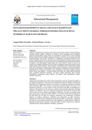 Angga Debby Frayudha / Educational Management 4 (4) (2016)
PENGARUH KEPEMIMPINAN KEPALA DINAS DAN KOMPENSASI
MELALUI MOTIVASI KERJA TERHADAP KINERJA PEGAWAI DINAS
PENDIDIKAN KABUPATEN REMBANG
Angga Debby Frayudha, Achmad Slamet, Awalya
Prodi Manajemen Pendidikan, Program Pascasarjana, Universitas Negeri Semarang, Indonesia
Info Artikel
Sejarah Artikel:
Diterima April 2016
Disetujui April 2016
Dipublikasikan Mei 2016
Keywords:Leaders
hip, compensation,
motivation,
employee
performance.
Abstrak
Berbicara mengenai kinerja tentunya selalu menarik untuk dikaji misalnya masalah mengenai
rendahnya kinerja pegawai. Penelitian ini bertujuan untuk mengetahui dan menganalisis
pengaruh Kepemimpinan Kepala Dinas dan Kompensasi melalui Motivasi Kerja terhadap
Kinerja Pegawai Dinas Pendidikan Kabupaten Rembang. Penelitian ini merupakan penelitian
kuantitatif dengan Path Analysis. Penelitian ini menggunakan pendekatan kuantitatif untuk
melihat hubungan kausalitas dari beberapa faktor yang berpengaruh terhadap kinerja pegawai.
Populasi dalam penelitian ini adalah pegawai dinas pendidikan Kabupaten Rembang sejumlah
87 pegawai. Data dikumpulkan dengan angket dan studi dokumen, setelah itu data di uji
validitas serta reliabilitas. Selanjutnya data di analisis menggunakan analisis jalur (path analysis)
dengan bantuan SPSS AMOS 21. Hasil penelitian menunjukkan bahwa kepemimpinan kepala
dinas tidak berpengaruh terhadap kinerja pegawai namun kompensasi, motivasi berpengaruh
terhadap kinerja pegawai, kepemimpinan dan kompensasi berpengaruh terhadap motivasi,
kepemimpinan dan kompensasi melalui motivasi berpengaruh secara tidak langsung terhadap
kinerja. Saran yang diajukan : (1) kepala sekolah harus tegas dan disiplin dalam memimpin
dinas pendidikan Kabupaten Rembang, (2) kepala sekolah diharapkan lebih berusaha
meningkatkan pengawasan kepada pegawai, (3) pegawai lebih meningkatkan disiplin,
kehadiran, kerja sama.
Abstract
Talking about the performance of course always interesting to study, for example the problem of
poor employee performance. This study aims to identify and analyze the influence of the Head of
Leadership and Compensation through work motivation on employee performance Rembang
District Education Office. This research is quantitative with Path Analysis. This study uses a
quantitative approach to see the causality of some of the factors that affect the performance of
employees. The population in this study were employees of the education department Rembang
number of 87 employees. Data were collected by questionnaire and study the document, after
which the data in the test validity and reliability. Furthermore, the data were analyzed using
path analysis (path analysis) with SPSS AMOS 21. The results showed that the leadership of
the head office does not affect the employee's performance, but compensation, motivation
influence on employee performance, leadership and compensation can affect motivation,
leadership and motivational compensation through indirect effect on performance. Suggestions
put forward: (1) the principal should be firm and disciplined in leading education authorities
Rembang, (2) principals are expected to make greater efforts to improve supervision to employees,
(3) further improve employee discipline, attendance, cooperation.
© 2016 Universitas Negeri Semarang
Alamat korespondensi:
Kampus Unnes Bendan Ngisor, Semarang, 50233
Email : mpyenk@gmail.com
ISSN 2252-7001
Educational Management 4 (4) (2016)
Educational Management
http://journal.unnes.ac.id/sju/index.php/eduman
 