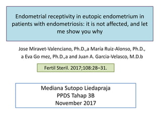 Endometrial receptivity in eutopic endometrium in
patients with endometriosis: it is not affected, and let
me show you why
Jose Miravet-Valenciano, Ph.D.,a María Ruiz-Alonso, Ph.D.,
a Eva Go mez, Ph.D.,a and Juan A. Garcia-Velasco, M.D.b
Fertil Steril. 2017;108:28–31.
Mediana Sutopo Liedapraja
PPDS Tahap 3B
November 2017
 
