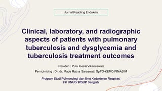 Clinical, laboratory, and radiographic
aspects of patients with pulmonary
tuberculosis and dysglycemia and
tuberculosis treatment outcomes
Residen : Putu Kessi Vikaneswari
Pembimbing : Dr. dr. Made Ratna Saraswati, SpPD-KEMD,FINASIM
Program Studi Pulmonologi dan Ilmu Kedokteran Respirasi
FK UNUD/ RSUP Sanglah
Jurnal Reading Endokrin
 