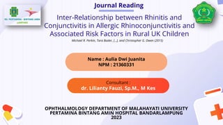 Journal Reading
Consultant :
dr. Lilianty Fauzi, Sp.M., M Kes
Inter-Relationship between Rhinitis and
Conjunctivitis in Allergic Rhinoconjunctivitis and
Associated Risk Factors in Rural UK Children
OPHTHALMOLOGY DEPARTMENT OF MALAHAYATI UNIVERSITY
PERTAMINA BINTANG AMIN HOSPITAL BANDARLAMPUNG
2023
Name : Aulia Dwi Juanita
NPM : 21360331
Michael R. Perkin, Tara Bader, [...], and Christopher G. Owen (2015)
 