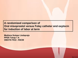 A randomized comparison of
Oral misoprostol versus Foley catheter and oxytocin
for induction of labor at term
Mediana Sutopo Liedapraja
PPDS Tahap 1 A
OBGYN FKUI - RSCM
 