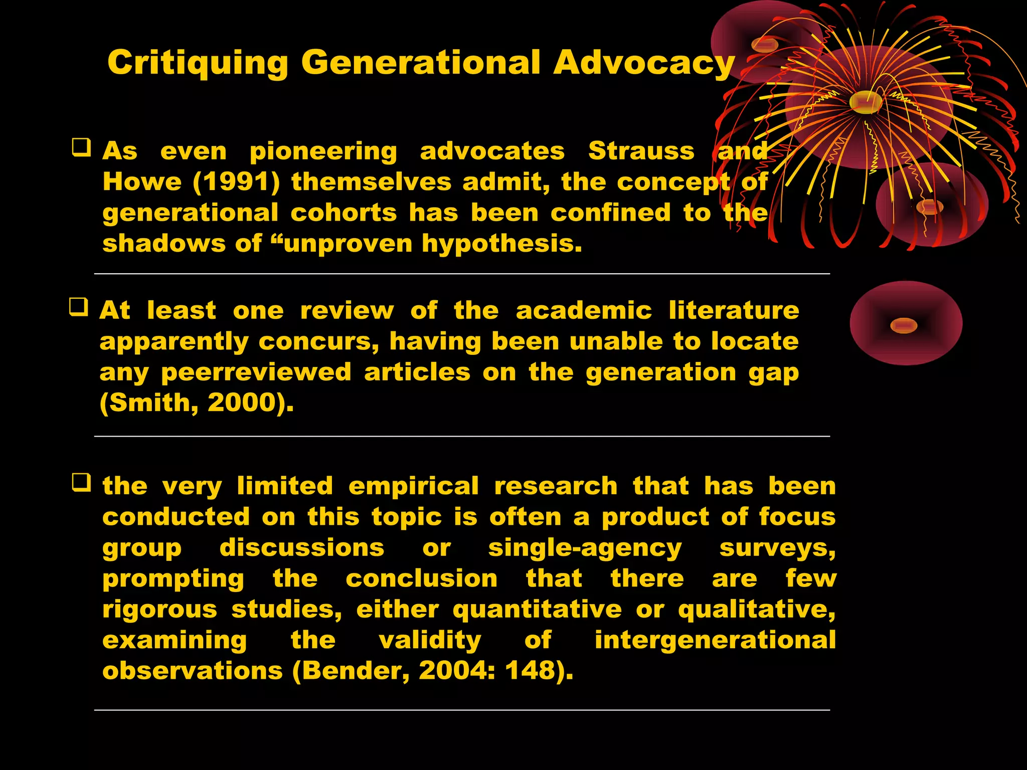 Critiquing Generational Advocacy
 As even pioneering advocates Strauss and
Howe (1991) themselves admit, the concept of
generational cohorts has been confined to the
shadows of “unproven hypothesis.
 At least one review of the academic literature
apparently concurs, having been unable to locate
any peerreviewed articles on the generation gap
(Smith, 2000).
 the very limited empirical research that has been
conducted on this topic is often a product of focus
group discussions or single-agency surveys,
prompting the conclusion that there are few
rigorous studies, either quantitative or qualitative,
examining the validity of intergenerational
observations (Bender, 2004: 148).
 