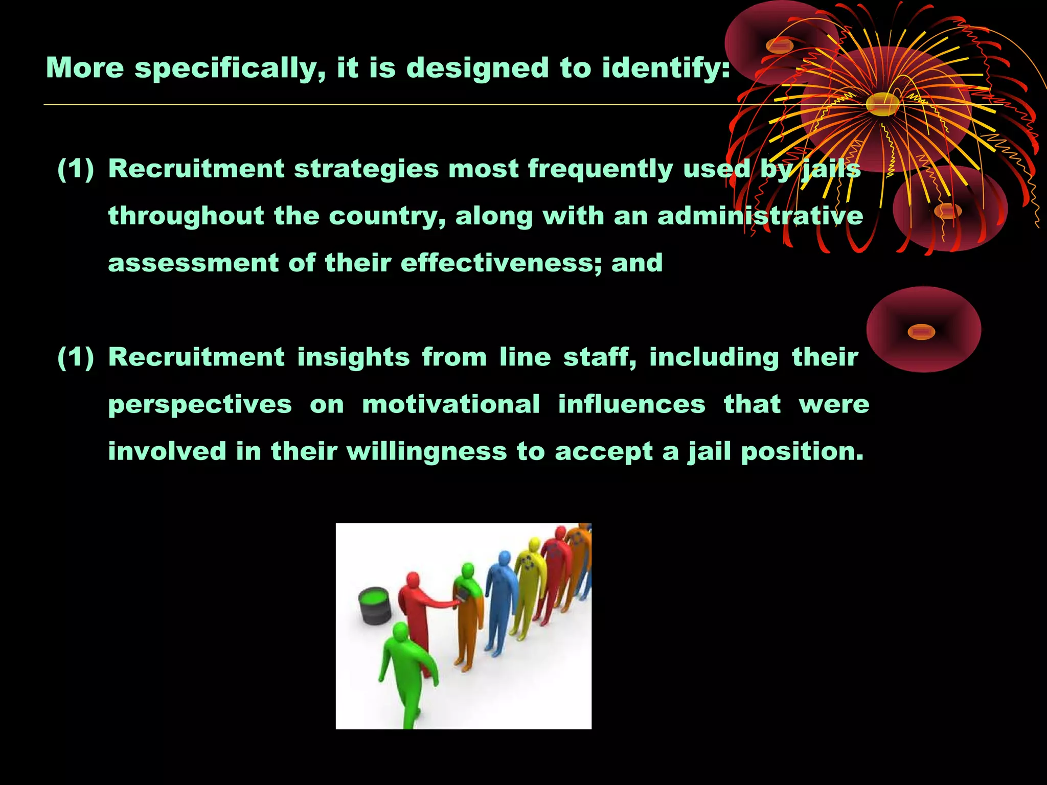 More specifically, it is designed to identify:
(1) Recruitment strategies most frequently used by jails
throughout the country, along with an administrative
assessment of their effectiveness; and
(1) Recruitment insights from line staff, including their
perspectives on motivational influences that were
involved in their willingness to accept a jail position.
 