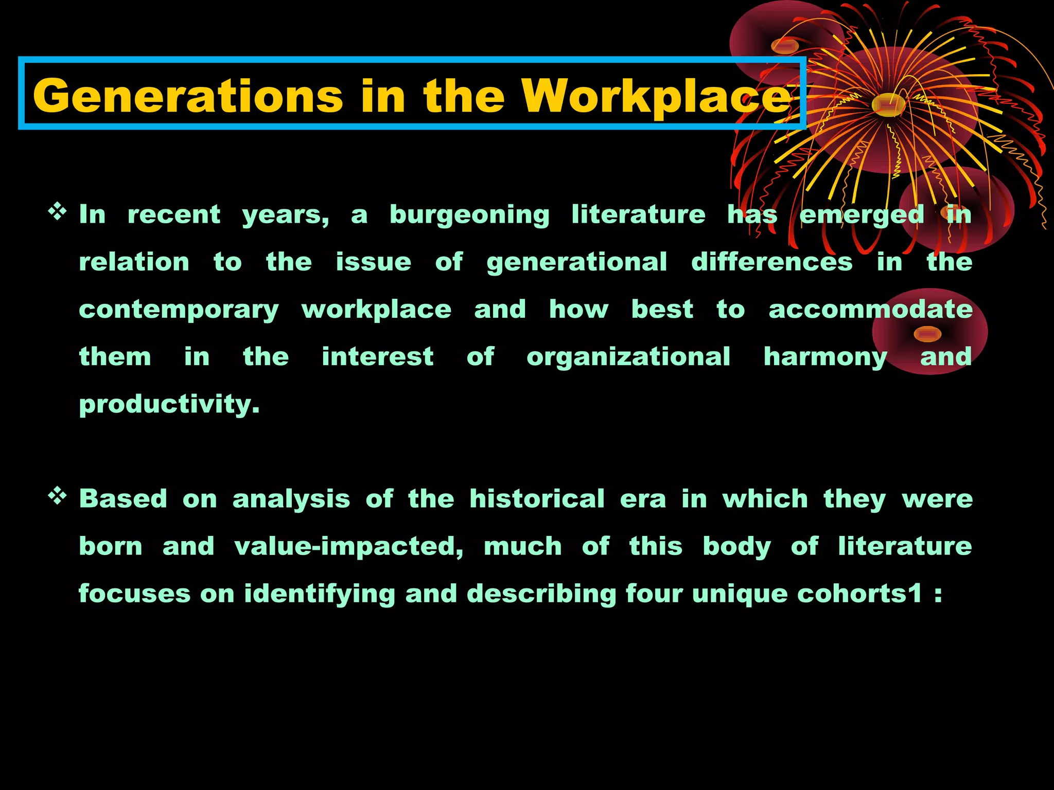 Generations in the Workplace
 In recent years, a burgeoning literature has emerged in
relation to the issue of generational differences in the
contemporary workplace and how best to accommodate
them in the interest of organizational harmony and
productivity.
 Based on analysis of the historical era in which they were
born and value-impacted, much of this body of literature
focuses on identifying and describing four unique cohorts1 :
 