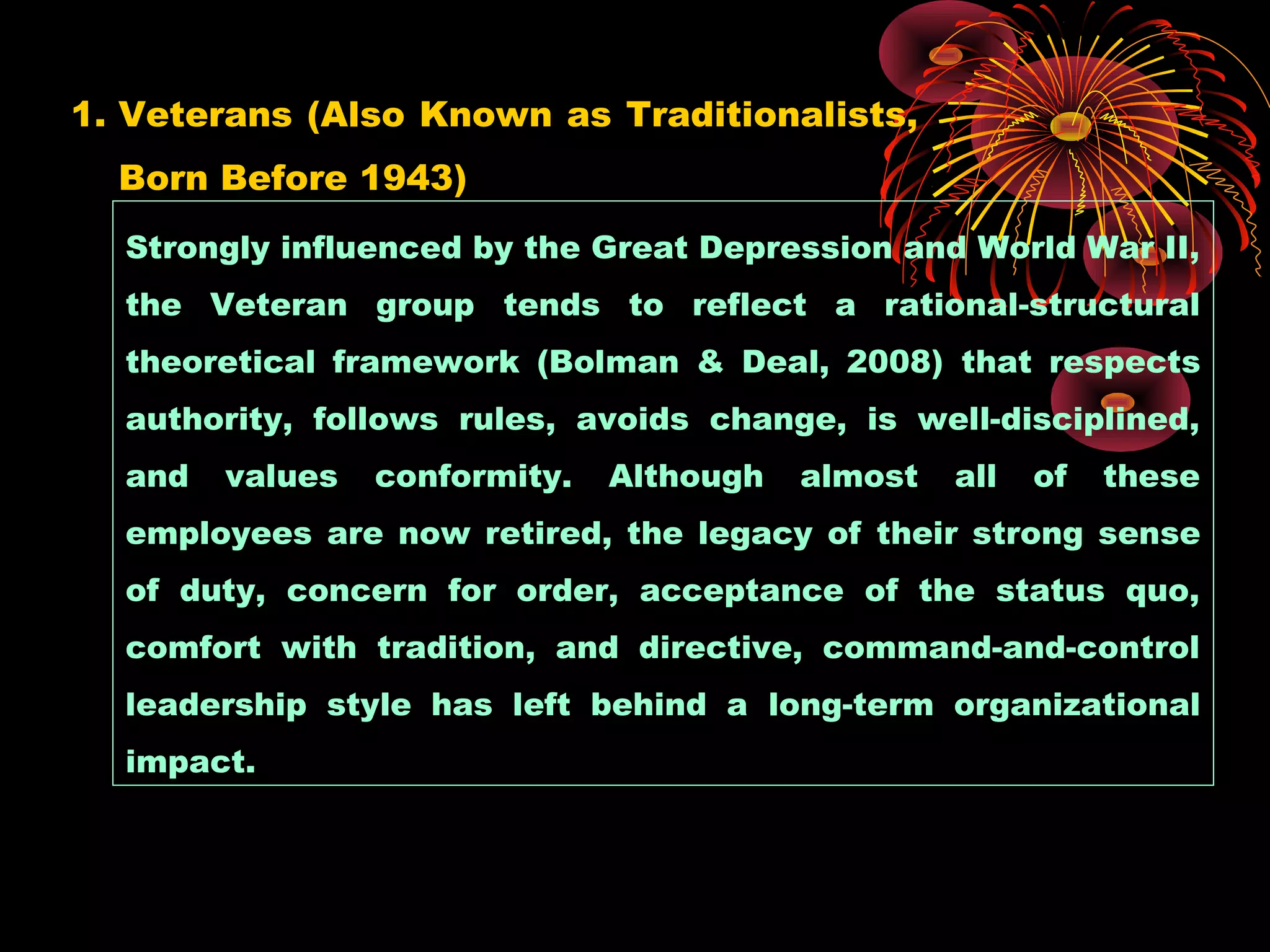 1. Veterans (Also Known as Traditionalists,
Born Before 1943)
Strongly influenced by the Great Depression and World War II,
the Veteran group tends to reflect a rational-structural
theoretical framework (Bolman & Deal, 2008) that respects
authority, follows rules, avoids change, is well-disciplined,
and values conformity. Although almost all of these
employees are now retired, the legacy of their strong sense
of duty, concern for order, acceptance of the status quo,
comfort with tradition, and directive, command-and-control
leadership style has left behind a long-term organizational
impact.
 