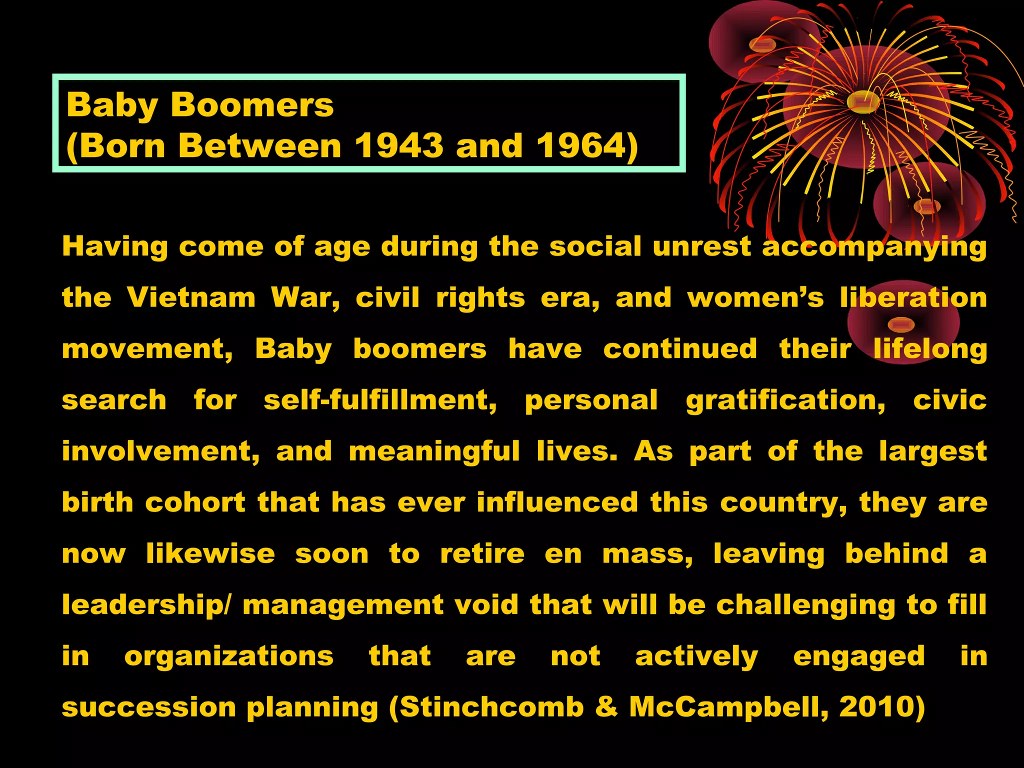 Having come of age during the social unrest accompanying
the Vietnam War, civil rights era, and women’s liberation
movement, Baby boomers have continued their lifelong
search for self-fulfillment, personal gratification, civic
involvement, and meaningful lives. As part of the largest
birth cohort that has ever influenced this country, they are
now likewise soon to retire en mass, leaving behind a
leadership/ management void that will be challenging to fill
in organizations that are not actively engaged in
succession planning (Stinchcomb & McCampbell, 2010)
Baby Boomers
(Born Between 1943 and 1964)
 