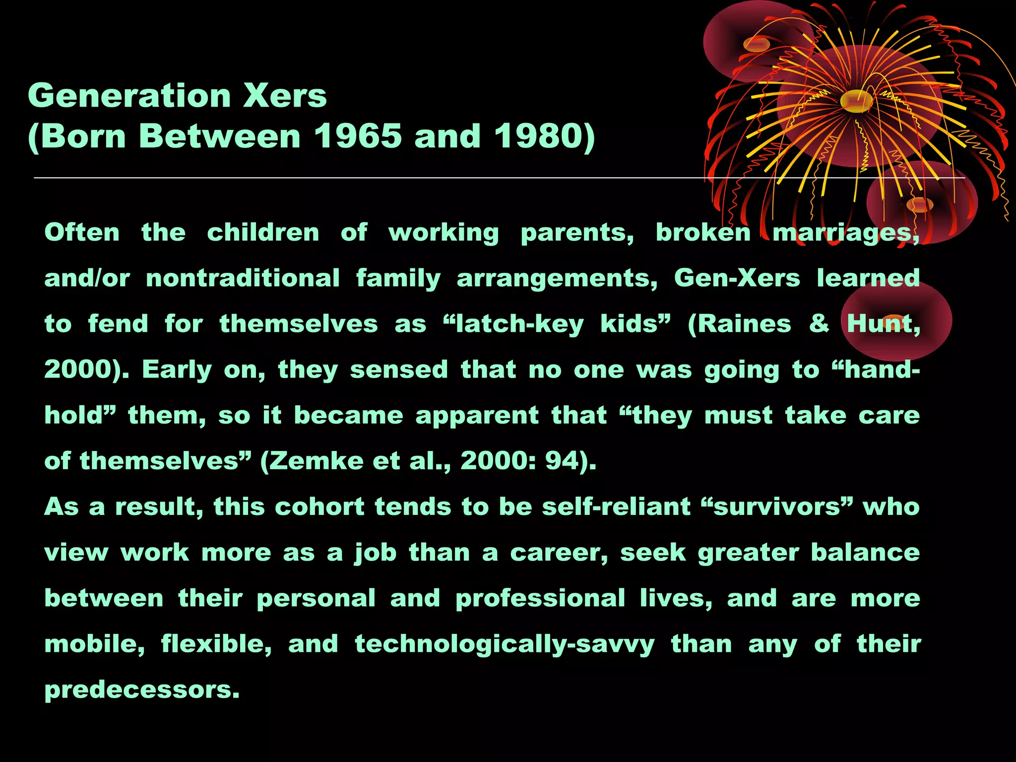 Generation Xers
(Born Between 1965 and 1980)
Often the children of working parents, broken marriages,
and/or nontraditional family arrangements, Gen-Xers learned
to fend for themselves as “latch-key kids” (Raines & Hunt,
2000). Early on, they sensed that no one was going to “hand-
hold” them, so it became apparent that “they must take care
of themselves” (Zemke et al., 2000: 94).
As a result, this cohort tends to be self-reliant “survivors” who
view work more as a job than a career, seek greater balance
between their personal and professional lives, and are more
mobile, flexible, and technologically-savvy than any of their
predecessors.
 