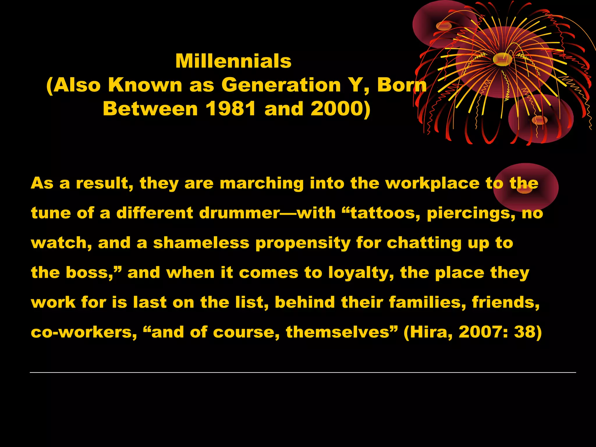 Millennials
(Also Known as Generation Y, Born
Between 1981 and 2000)
As a result, they are marching into the workplace to the
tune of a different drummer—with “tattoos, piercings, no
watch, and a shameless propensity for chatting up to
the boss,” and when it comes to loyalty, the place they
work for is last on the list, behind their families, friends,
co-workers, “and of course, themselves” (Hira, 2007: 38)
 