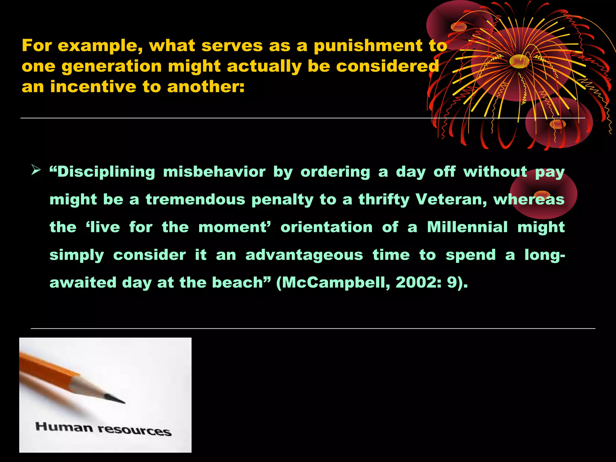For example, what serves as a punishment to
one generation might actually be considered
an incentive to another:
 “Disciplining misbehavior by ordering a day off without pay
might be a tremendous penalty to a thrifty Veteran, whereas
the ‘live for the moment’ orientation of a Millennial might
simply consider it an advantageous time to spend a long-
awaited day at the beach” (McCampbell, 2002: 9).
 