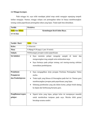 2.4 Minggu keempat.

         Pada minggu ini, saya telah mendapat jadual tetap untuk mengajar sepanjang tempoh
latihan mengajar. Namun, minggu selepas cuti pertengahan tahun ini hanya membincangkan
tentang soalan peperiksaan pertengahan tahun yang lepas. Tiada topik baru dimulakan.

Tarikh                Peristiwa
Isnin dan Selasa                          Kemalangan Kecil Jalan Raya.
13 /14 Jun




Tarikh / Hari:        Rabu/ 15 Jun
Kelas:                4 Aloevera
Masa                  8.40pagi-9.50 pagi (1 jam 10 minit)
Subjek:               Perbincangan jawapan soalan peperiksaan.
Set induksi:                 Saya     meminta   pelajar     mengutip   sampah   di   lantai   dan
                             mengosongkan tong sampah serta meluruskan meja.
                             Saya bertanya pada pelajar tentang cuti masing-masing sebelum
                             memulakan pembelajaran.


Perjalanan                   Saya mengagihkan skrip jawapan Peniliana Pertengahan Tahun
Pengajaran                   merka.
dan Pembelajaran:            Tiada topik yang khusus di bincangkan pada hari ini. Namun guru
                             membincangkan jawapan pada peperiksaan yang lepas.
                             Sebarang pembetulan yang ada dalam kertas, pelajar boleh datang
                             ke depan dan berbincang bersama guru.


Penglibatan/respon           Seperti kelas yang lepas, pelajar kelas ini mempunyai masalah
pelajar:                     untuk memberikan tumpuan pada saya. Mereka lebih gemar
                             bercakap sesama sendiri.
 