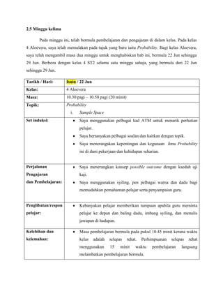 2.5 Minggu kelima

         Pada minggu ini, telah bermula pembelajaran dan pengajaran di dalam kelas. Pada kelas
4 Aloevera, saya telah memulakan pada tajuk yang baru iaitu Probability. Bagi kelas Aloevera,
saya telah mengambil masa dua minggu untuk menghabiskan bab ini, bermula 22 Jun sehingga
29 Jun. Berbeza dengan kelas 4 ST2 selama satu minggu sahaja, yang bermula dari 22 Jun
sehingga 29 Jun.

Tarikh / Hari:         Isnin / 22 Jun
Kelas:                 4 Aloevera
Masa:                  10.30 pagi – 10.50 pagi (20 minit)
Topik:                 Probability
                         i.   Sample Space
Set induksi:                  Saya menggunakan pelbagai kad ATM untuk menarik perhatian
                              pelajar.
                              Saya bertanyakan pelbagai soalan dan kaitkan dengan topik.
                              Saya menerangakan kepentingan dan kegunaan ilmu Probability
                              ini di duni pekerjaan dan kehidupan seharian.


Perjalanan                    Saya menerangkan konsep possible outcome dengan kaedah uji
Pengajaran                    kaji.
dan Pembelajaran:             Saya menggunakan syiling, pen pelbagai warna dan dadu bagi
                              memudahkan pemahaman pelajar serta penyampaian guru.


Penglibatan/respon            Kebanyakan pelajar memberikan tumpuan apabila guru meminta
pelajar:                      pelajar ke depan dan baling dadu, imbang syiling, dan menulis
                              jawapan di hadapan.

Kelebihan dan                 Masa pembelajaran bermula pada pukul 10.45 minit kerana waktu
kelemahan:                    kelas      adalah   selepas   rehat.   Perhimpuanan   selepas   rehat
                              menggunakan         15    minit    waktu    pembelajaran   langsung
                              melambatkan pembelajaran bermula.
 