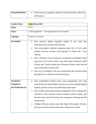 Penambahbaikan:             Topik yang saya anggarkan pada hari Isnin perlu lebih sedikit dari
                            kebiasaannya.



Tarikh / Hari:      Isnin/20 Jun 2011
Kelas:              4 ST2

Masa:               12.00 tengah hari – 1.30 tengah hari (1 jam 30 minit)

Subtopik            Chapter 6: Statistics

Set induksi:                Saya meminta pelajar mengutip sampah di atas lantai dan
                            meluruskan meja sebelum kelas bermula.
                            Saya menerangkan matlamat pengajaran pada hari ini iaitu untuk
                            meliputi kesemua subtopik yang dipelajari di dalam bab 6 iaitu
                            Statistik.
                            Hal in berikutan kerana keputusan peperiksaan pertengahan tahun
                            yang teruk oleh kerana mereka yang tidak dapat menjawab soalan
                            melakar graf. Soalan melakar graf termasuk di dalam topik Statistik
                            yang mendominasi markah ujian.
                            Jadi, saya di nasihatkan oleh guru pembimbing agar membuat ulang
                            kaji bagi bab ini sebelum memulakan bab baru.


Perjalanan                  Saya mengedarkan helaian kertas yang mengandungi nota yang
Pengajaran                  merumuskan bab Statistikdalam bentuk peta minda, langkah-langkah
dan Pembelajaran:           melakar graf dan soalan-soalan SPM tahun-tahun lepas.
                            Saya memberi penerangan dengan menggunakan kertas mahjong dan
                            whiteboard. Saya meminta mereka membuat latihan melukis graf
                            bersama-sama saya dan bertanya jika mempunyai sebarang masalah
                            dan persoalan.
                            Terdapat beberapa soalan yang tidak dapat dibincangkan bersama,
                            jadi saya meminta mereka membuatnya sebagai kerja rumah.
 