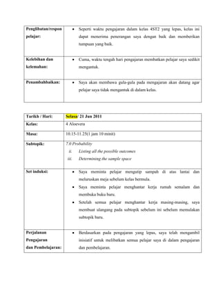 Penglibatan/respon           Seperti waktu pengajaran dalam kelas 4ST2 yang lepas, kelas ini
pelajar:                     dapat menerima penerangan saya dengan baik dan memberikan
                             tumpuan yang baik.


Kelebihan dan                Cuma, waktu tengah hari pengajaran membatkan pelajar saya sedikit
kelemahan:                   mengantuk.


Penambahbaikan:              Saya akan membawa gula-gula pada mengajaran akan datang agar
                             pelajar saya tidak mengantuk di dalam kelas.




Tarikh / Hari:       Selasa/ 21 Jun 2011
Kelas:               4 Aloevera

Masa:                10.15-11.25(1 jam 10 minit)

Subtopik:            7.0 Probability
                      ii.    Listing all the possible outcomes
                      iii.   Determining the sample space

Set induksi:                 Saya meminta pelajar mengutip sampah di atas lantai dan
                             meluruskan meja sebelum kelas bermula.
                             Saya meminta pelajar menghantar kerja rumah semalam dan
                             membuka buku baru.
                             Setelah semua pelajar menghantar kerja masing-masing, saya
                             membuat ulangang pada subtopik sebelum ini sebelum memulakan
                             subtopik baru.


Perjalanan                   Berdasarkan pada pengajaran yang lepas, saya telah mengambil
Pengajaran                   inisiatif untuk melibatkan semua pelajar saya di dalam pengajaran
dan Pembelajaran:            dan pembelajaran.
 