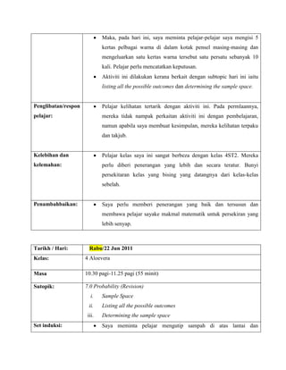 Maka, pada hari ini, saya meminta pelajar-pelajar saya mengisi 5
                             kertas pelbagai warna di dalam kotak pensel masing-masing dan
                             mengeluarkan satu kertas warna tersebut satu persatu sebanyak 10
                             kali. Pelajar perlu mencatatkan keputusan.
                             Aktiviti ini dilakukan kerana berkait dengan subtopic hari ini iaitu
                             listing all the possible outcomes dan determining the sample space.


Penglibatan/respon           Pelajar kelihatan tertarik dengan aktiviti ini. Pada permlaannya,
pelajar:                     mereka tidak nampak perkaitan aktiviti ini dengan pembelajaran,
                             namun apabila saya membuat kesimpulan, mereka kelihatan terpaku
                             dan takjub.


Kelebihan dan                Pelajar kelas saya ini sangat berbeza dengan kelas 4ST2. Mereka
kelemahan:                   perlu diberi penerangan yang lebih dan secara teratur. Bunyi
                             persekitaran kelas yang bising yang datangnya dari kelas-kelas
                             sebelah.


Penambahbaikan:              Saya perlu memberi penerangan yang baik dan tersusun dan
                             membawa pelajar sayake makmal matematik untuk persekiran yang
                             lebih senyap.



Tarikh / Hari:         Rabu/22 Jun 2011
Kelas:               4 Aloevera

Masa                 10.30 pagi-11.25 pagi (55 minit)

Sutopik:             7.0 Probability (Revision)
                        i.   Sample Space
                      ii.    Listing all the possible outcomes
                      iii.   Determining the sample space
Set induksi:                 Saya meminta pelajar mengutip sampah di atas lantai dan
 