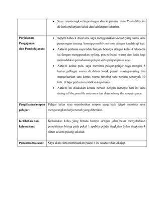 Saya menerangkan kepentingan dan kegunaan ilmu Probability ini
                           di dunia pekerjaan kelak dan kehidupan seharian.


Perjalanan                 Seperti kelas 4 Aloevera, saya menggunakan kaedah yang sama iaitu
Pengajaran                 penerangan tentang konsep possible outcome dengan kaedah uji kaji.
dan Pembelajaran:          Aktiviti pertama saya tidak banyak bezanya dengan kelas 4 Aloevera
                           iat dengan menggunakan syiling, pen pelbagai warna dan dadu bagi
                           memudahkan pemahaman pelajar serta penyampaian saya.
                           Aktiviti kedua pula, saya meminta pelajar-pelajar saya mengisi 5
                           kertas pelbagai warna di dalam kotak pensel masing-masing dan
                           mengeluarkan satu kertas warna tersebut satu persatu sebanyak 10
                           kali. Pelajar perlu mencatatkan keputusan.
                           Aktiviti ini dilakukan kerana berkait dengan subtopic hari ini iaitu
                           listing all the possible outcomes dan determining the sample space.


Penglibatan/respon Pelajar kelas saya memberikan respon yang baik tetapi meminta saya
pelajar:            mengurangkan kerja rumah yang diberikan.


Kelebihan dan       Kedudukan kelas yang berada hampir dengan jalan besar menyebabkan
kelemahan:          persekitaran bising pada pukul 1 apabila pelajar tingkatan 3 dan tingkatan 4
                    aliran sastera pulang sekolah.


Penambahbaikan:     Saya akan cuba membuatkan pukul 1 itu waktu rehat sekejap.
 